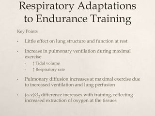 Respiratory Adaptations
to Endurance Training
Key Points
• Little effect on lung structure and function at rest
• Increase in pulmonary ventilation during maximal
exercise
• ↑ Tidal volume
• ↑ Respiratory rate
• Pulmonary diffusion increases at maximal exercise due
to increased ventilation and lung perfusion
• (a-v)O2 difference increases with training, reflecting
increased extraction of oxygen at the tissues
 