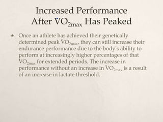 Increased Performance
After VO2max Has Peaked
 Once an athlete has achieved their genetically
determined peak VO2max, they can still increase their
endurance performance due to the body’s ability to
perform at increasingly higher percentages of that
VO2max for extended periods. The increase in
performance without an increase in VO2max is a result
of an increase in lactate threshold.
.
.
.
.
 