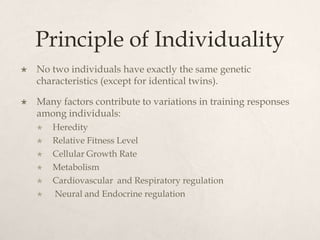 Principle of Individuality
 No two individuals have exactly the same genetic
characteristics (except for identical twins).
 Many factors contribute to variations in training responses
among individuals:
 Heredity
 Relative Fitness Level
 Cellular Growth Rate
 Metabolism
 Cardiovascular and Respiratory regulation
 Neural and Endocrine regulation
 