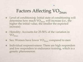 Factors Affecting VO2max
 Level of conditioning: Initial state of conditioning will
determine how much VO2max will increase (i.e., the
higher the initial value, the smaller the expected
increase)
 Heredity: Accounts for 25-50% of the variation in
VO2max
 Sex: Women have lower VO2max compared to men
 Individual responsiveness: There are high responders
and low responders to endurance training, which is a
genetic phenomenon
.
.
.
.
 