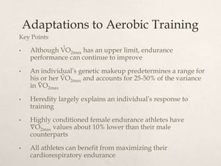 Adaptations to Aerobic Training
Key Points
• Although VO2max has an upper limit, endurance
performance can continue to improve
• An individual’s genetic makeup predetermines a range for
his or her VO2max and accounts for 25-50% of the variance
in VO2max
• Heredity largely explains an individual’s response to
training
• Highly conditioned female endurance athletes have
VO2max values about 10% lower than their male
counterparts
• All athletes can benefit from maximizing their
cardiorespiratory endurance
.
.
.
.
 
