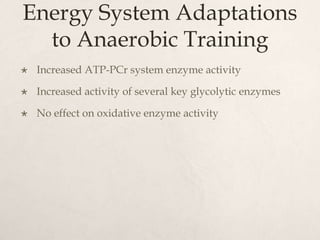 Energy System Adaptations
to Anaerobic Training
 Increased ATP-PCr system enzyme activity
 Increased activity of several key glycolytic enzymes
 No effect on oxidative enzyme activity
 