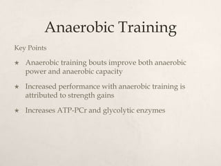 Anaerobic Training
Key Points
 Anaerobic training bouts improve both anaerobic
power and anaerobic capacity
 Increased performance with anaerobic training is
attributed to strength gains
 Increases ATP-PCr and glycolytic enzymes
 
