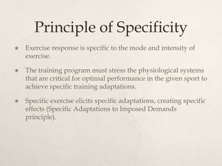 Principle of Specificity
 Exercise response is specific to the mode and intensity of
exercise.
 The training program must stress the physiological systems
that are critical for optimal performance in the given sport to
achieve specific training adaptations.
 Specific exercise elicits specific adaptations, creating specific
effects (Specific Adaptations to Imposed Demands
principle).
 