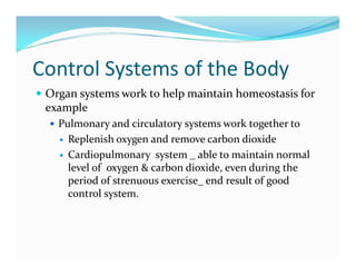 Control Systems of the Body
 Organ systems work to help maintain homeostasis for
example
 Pulmonary and circulatory systems work together to
 Replenish oxygen and remove carbon dioxide
 Cardiopulmonary system _ able to maintain normal
level of oxygen & carbon dioxide, even during the
period of strenuous exercise_ end result of good
control system.
 