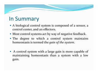 In Summary
 A biological control system is composed of a sensor, a
control center, and an effectors.
 Most control systems act by way of negative feedback.
 The degree to which a control system maintains
homeostasis is termed the gain of the system.
 A control system with a large gain is more capable of
maintaining homeostasis than a system with a low
gain.
 