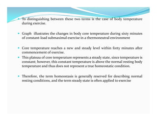  To distinguishing between these two terms is the case of body temperature
during exercise.
 Graph illustrates the changes in body core temperature during sixty minutes
of constant-load submaximal exercise in a thermoneutral environment
 Core temperature reaches a new and steady level within forty minutes after
commencement of exercise.
 This plateau of core temperature represents a steady state, since temperature is
constant; however, this constant temperature is above the normal resting body
temperature and thus does not represent a true homeostatic condition.
 Therefore, the term homeostasis is generally reserved for describing normal
resting conditions, and the term steady state is often applied to exercise
 