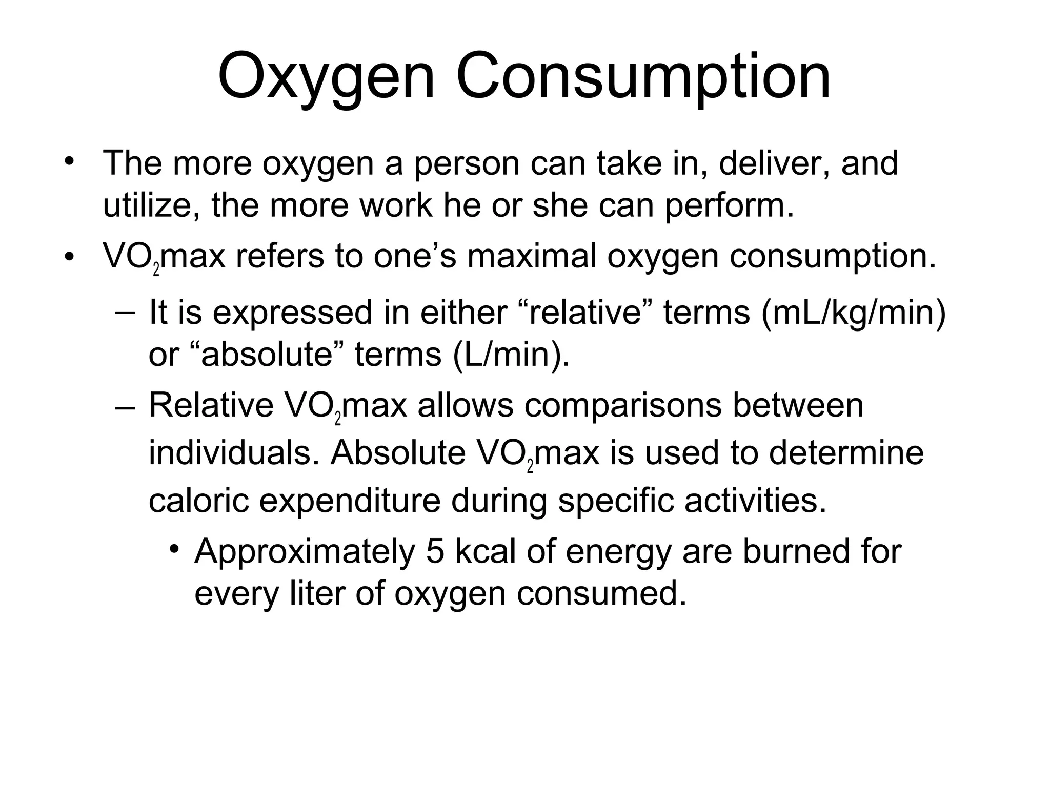 Oxygen Consumption
• The more oxygen a person can take in, deliver, and
  utilize, the more work he or she can perform.
• VO2max refers to one’s maximal oxygen consumption.
   – It is expressed in either “relative” terms (mL/kg/min)
     or “absolute” terms (L/min).
   – Relative VO2max allows comparisons between
     individuals. Absolute VO2max is used to determine
     caloric expenditure during specific activities.
       • Approximately 5 kcal of energy are burned for
          every liter of oxygen consumed.
 