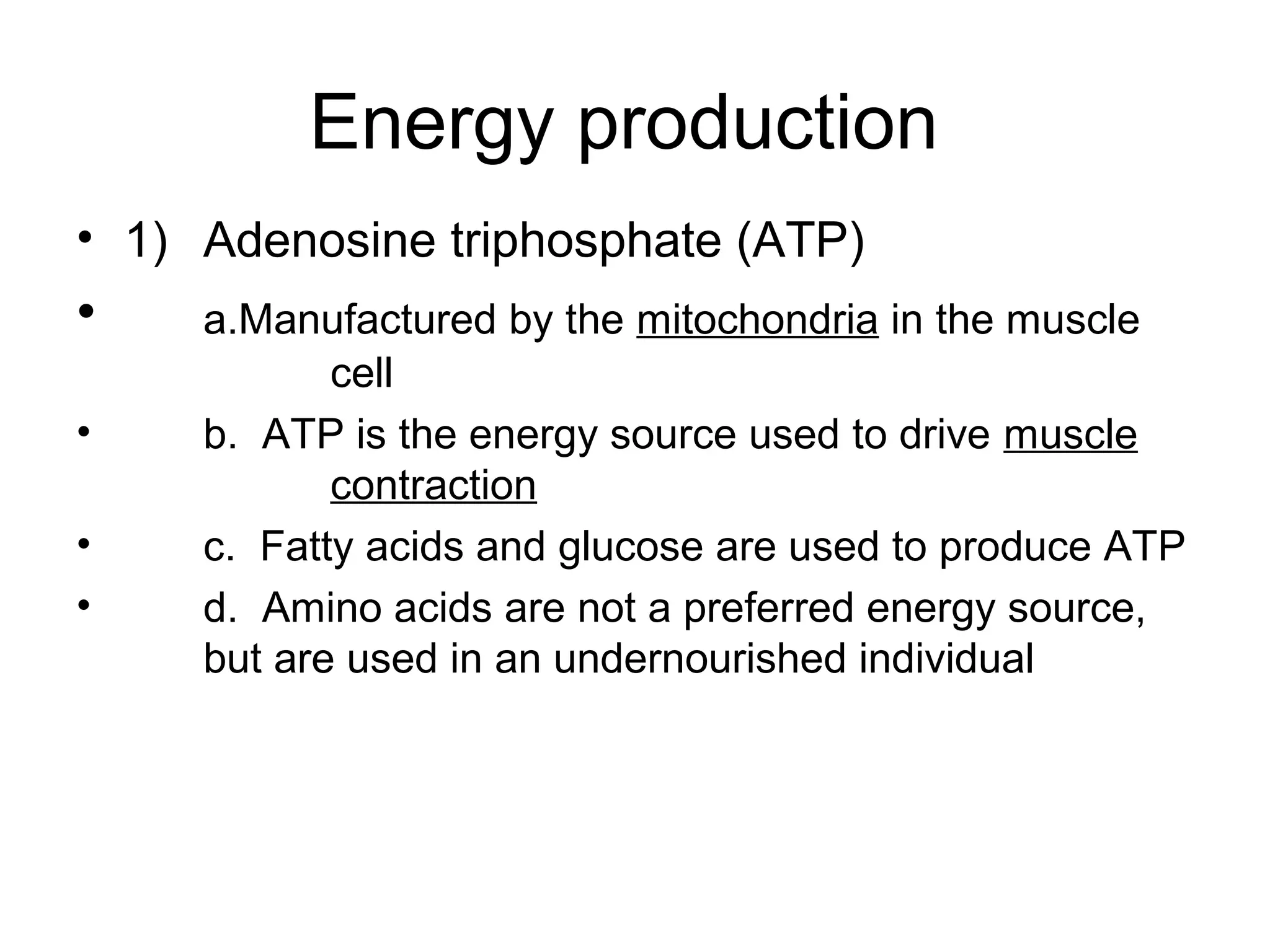 Energy production
• 1) Adenosine triphosphate (ATP)
•    a.Manufactured by the mitochondria in the muscle
            cell
•    b. ATP is the energy source used to drive muscle
            contraction
•    c. Fatty acids and glucose are used to produce ATP
•    d. Amino acids are not a preferred energy source,
     but are used in an undernourished individual
 