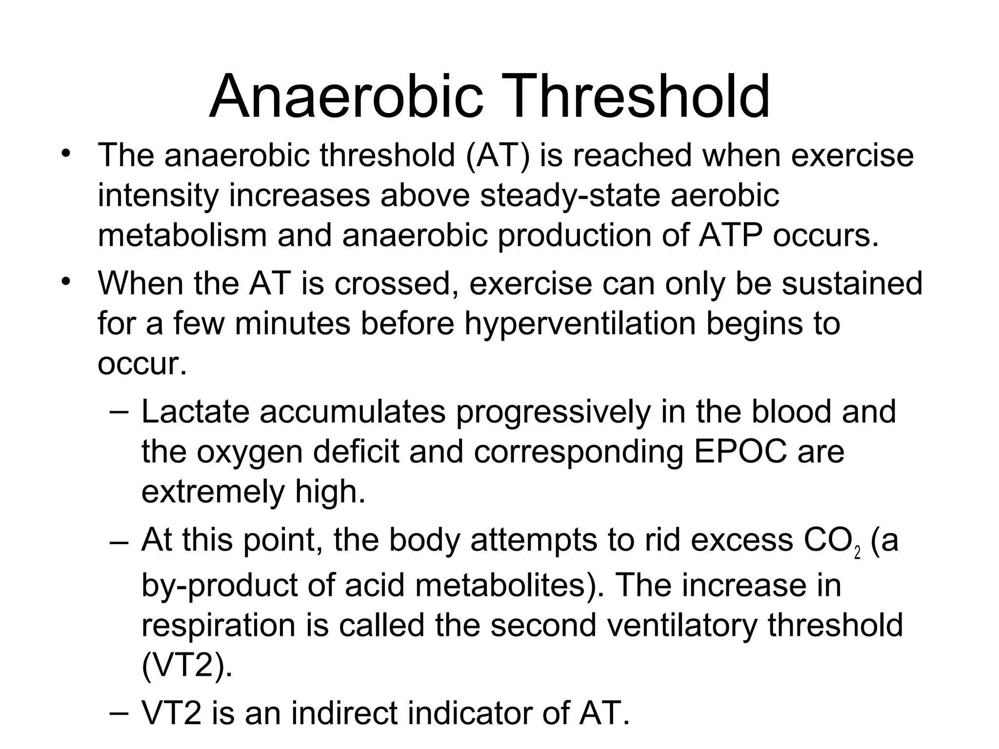 Anaerobic Threshold
• The anaerobic threshold (AT) is reached when exercise
  intensity increases above steady-state aerobic
  metabolism and anaerobic production of ATP occurs.
• When the AT is crossed, exercise can only be sustained
  for a few minutes before hyperventilation begins to
  occur.
   – Lactate accumulates progressively in the blood and
      the oxygen deficit and corresponding EPOC are
      extremely high.
   – At this point, the body attempts to rid excess CO 2 (a
      by-product of acid metabolites). The increase in
      respiration is called the second ventilatory threshold
      (VT2).
   – VT2 is an indirect indicator of AT.
 
