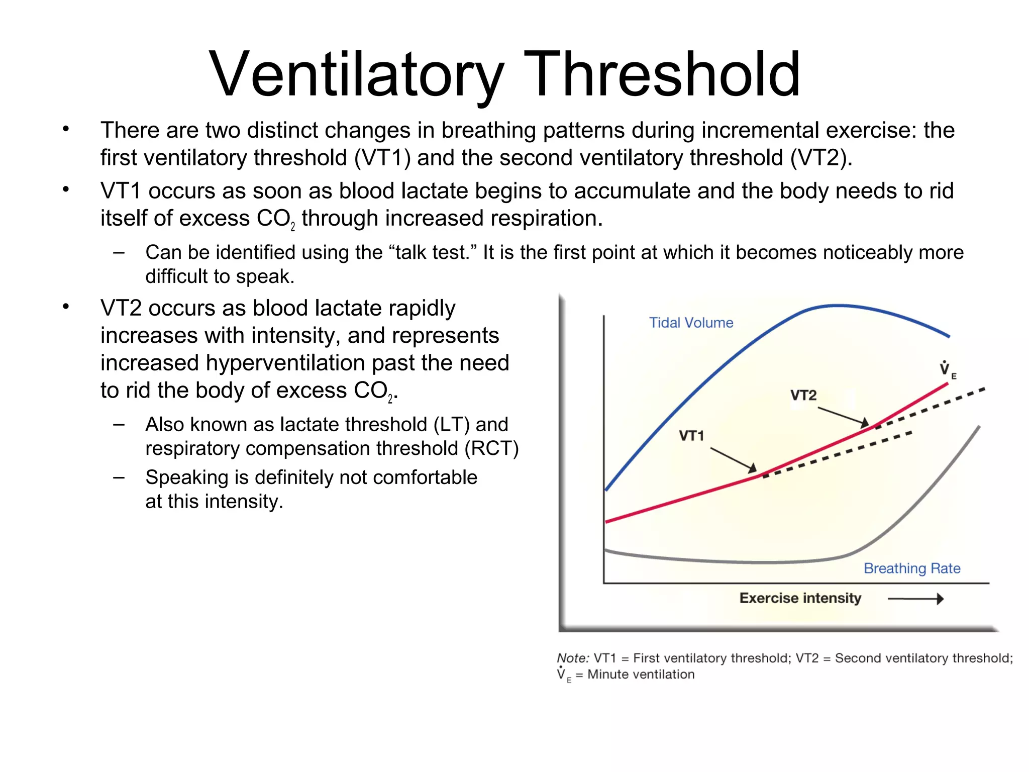 Ventilatory Threshold
•   There are two distinct changes in breathing patterns during incremental exercise: the
    first ventilatory threshold (VT1) and the second ventilatory threshold (VT2).
•   VT1 occurs as soon as blood lactate begins to accumulate and the body needs to rid
    itself of excess CO2 through increased respiration.
     –   Can be identified using the “talk test.” It is the first point at which it becomes noticeably more
         difficult to speak.
•   VT2 occurs as blood lactate rapidly
    increases with intensity, and represents
    increased hyperventilation past the need
    to rid the body of excess CO2.
     –   Also known as lactate threshold (LT) and
         respiratory compensation threshold (RCT)
     –   Speaking is definitely not comfortable
         at this intensity.
 