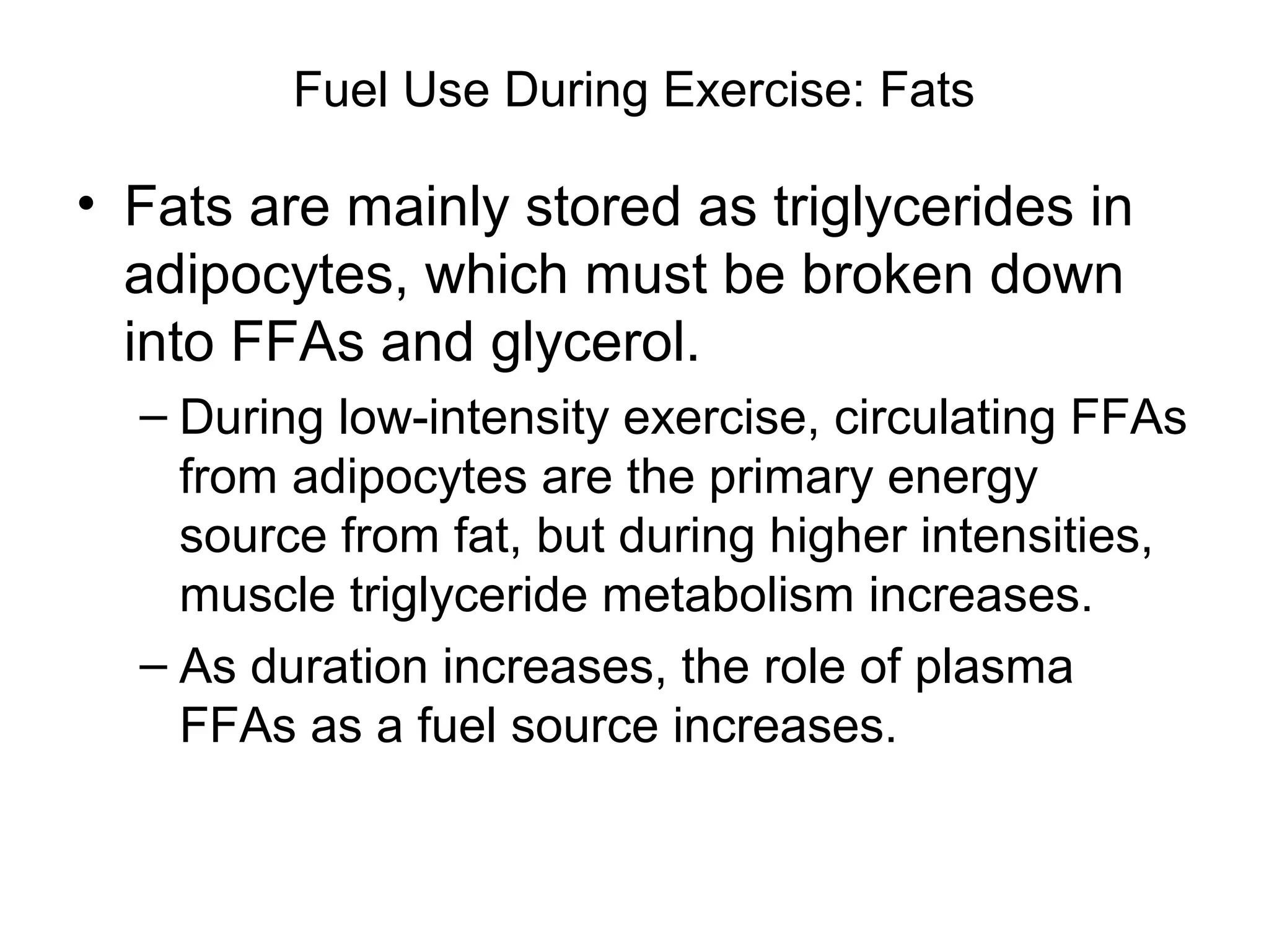 Fuel Use During Exercise: Fats

• Fats are mainly stored as triglycerides in
  adipocytes, which must be broken down
  into FFAs and glycerol.
  – During low-intensity exercise, circulating FFAs
    from adipocytes are the primary energy
    source from fat, but during higher intensities,
    muscle triglyceride metabolism increases.
  – As duration increases, the role of plasma
    FFAs as a fuel source increases.
 