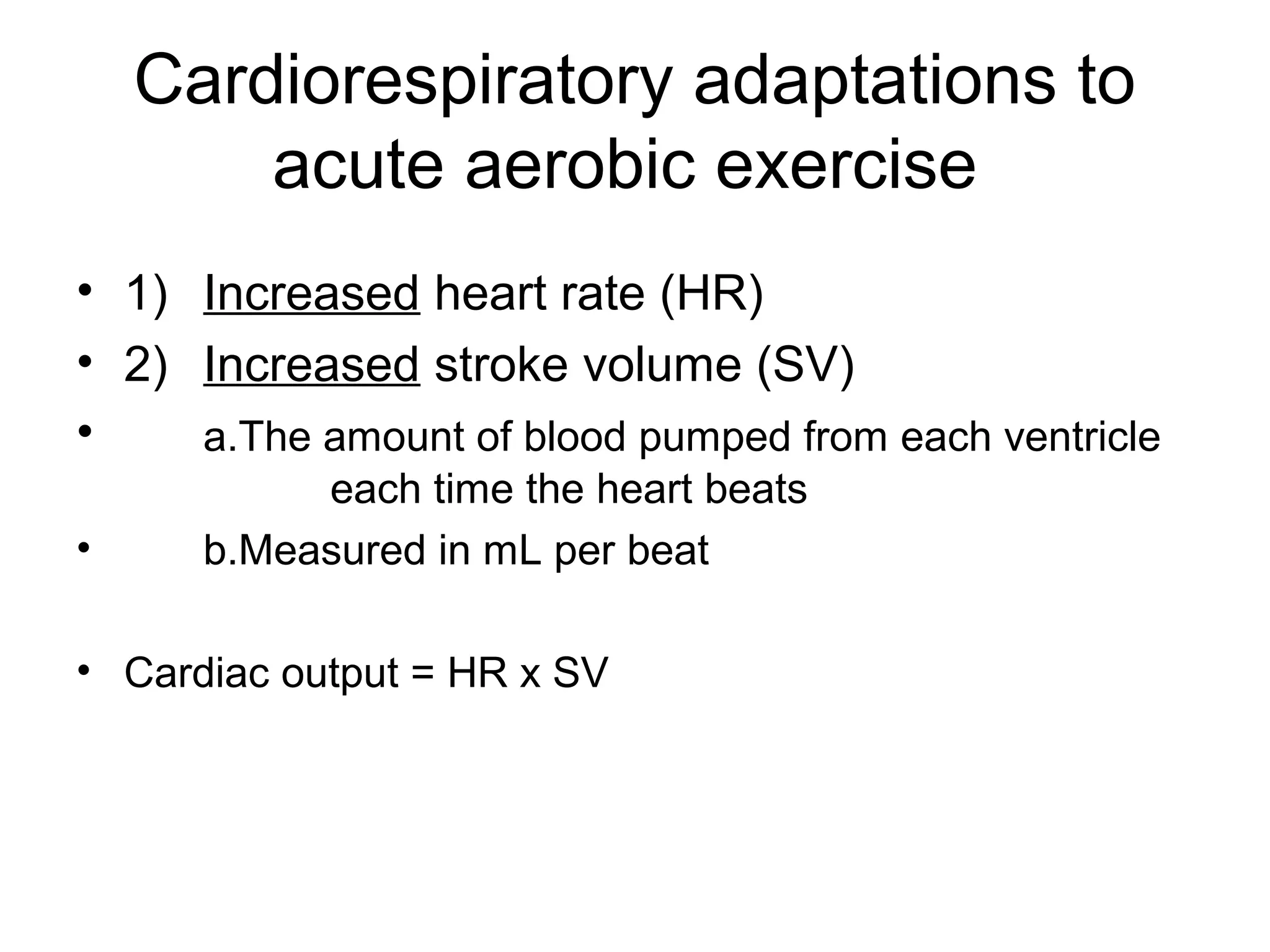 Cardiorespiratory adaptations to
        acute aerobic exercise
• 1) Increased heart rate (HR)
• 2) Increased stroke volume (SV)
•    a.The amount of blood pumped from each ventricle
           each time the heart beats
•     b.Measured in mL per beat

• Cardiac output = HR x SV
 