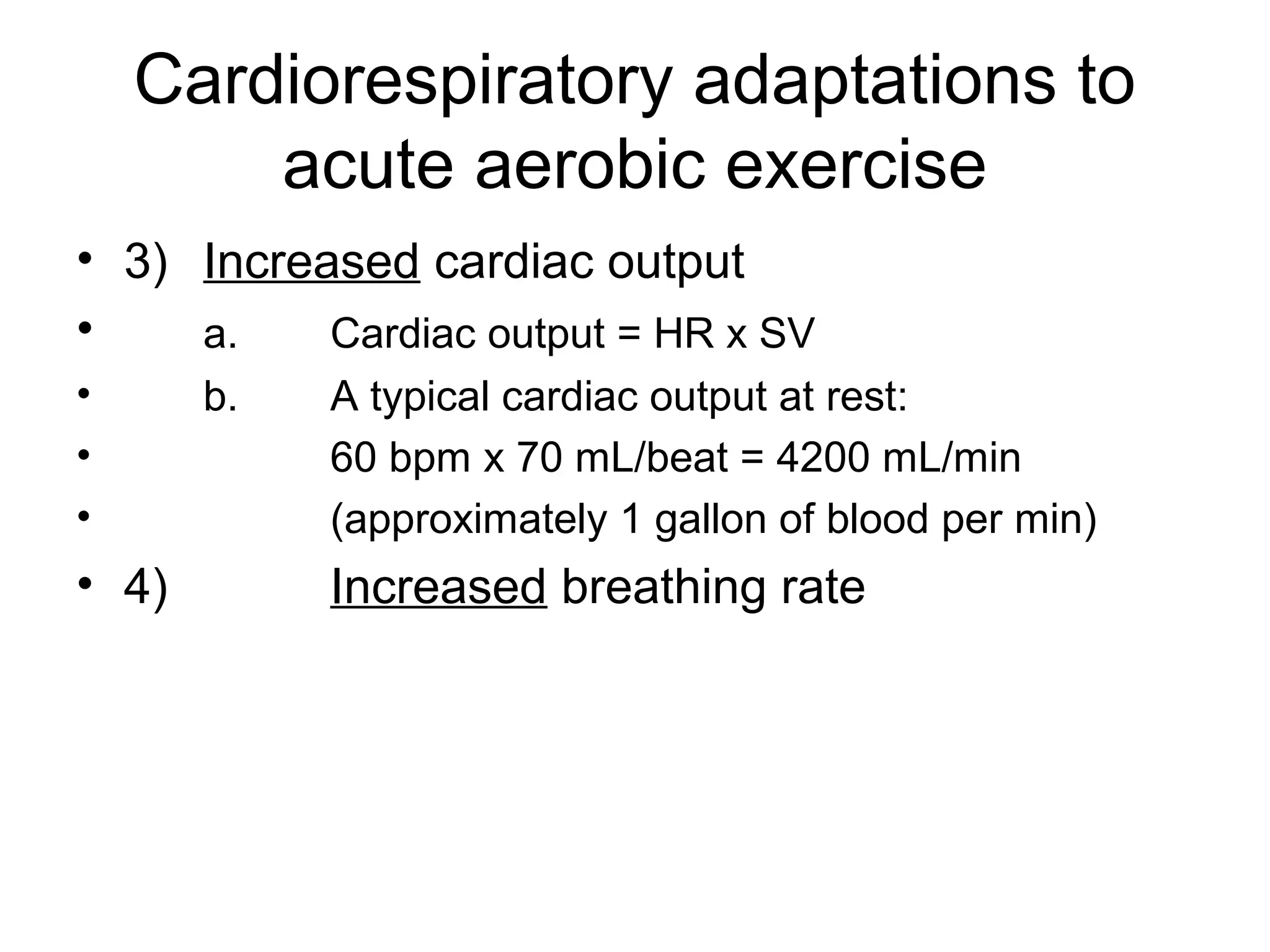 Cardiorespiratory adaptations to
        acute aerobic exercise
• 3) Increased cardiac output
•    a.    Cardiac output = HR x SV
•      b.   A typical cardiac output at rest:
•           60 bpm x 70 mL/beat = 4200 mL/min
•           (approximately 1 gallon of blood per min)
• 4)        Increased breathing rate
 