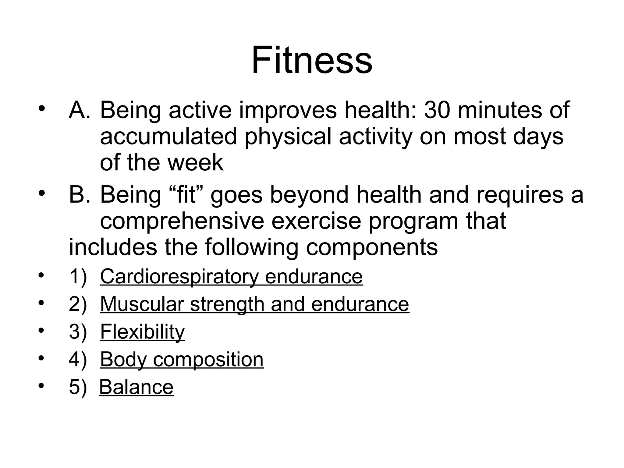 Fitness
• A. Being active improves health: 30 minutes of
     accumulated physical activity on most days
     of the week
• B. Being “fit” goes beyond health and requires a
     comprehensive exercise program that
  includes the following components
•   1)   Cardiorespiratory endurance
•   2)   Muscular strength and endurance
•   3)   Flexibility
•   4)   Body composition
•   5)   Balance
 