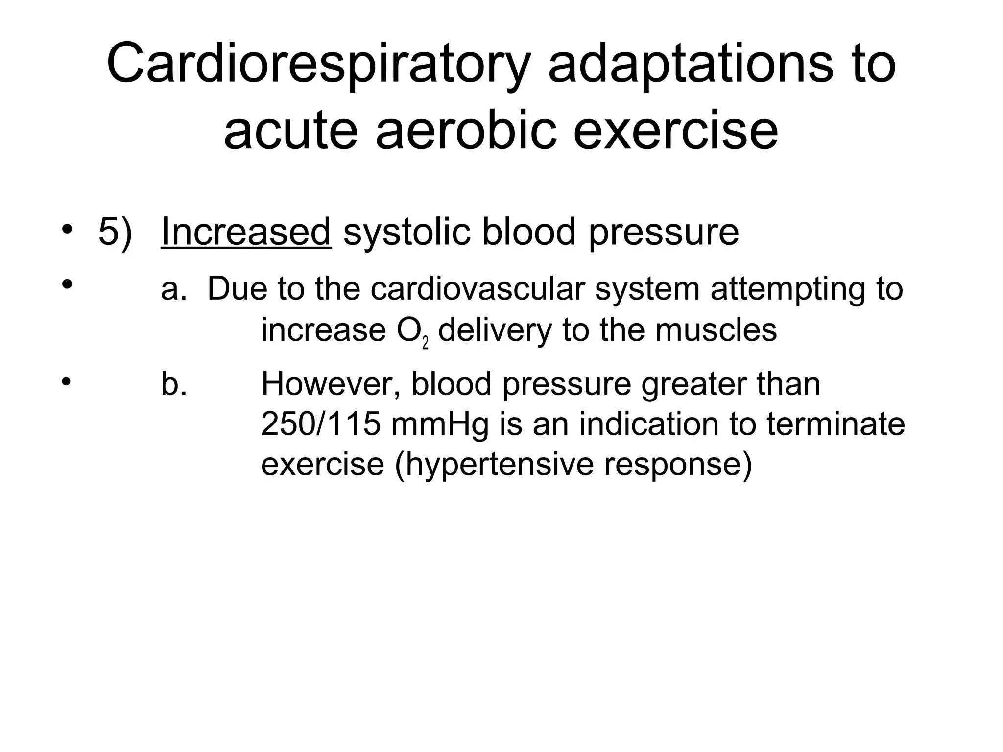 Cardiorespiratory adaptations to
        acute aerobic exercise
• 5) Increased systolic blood pressure
•    a. Due to the cardiovascular system attempting to
            increase O2 delivery to the muscles
•     b.    However, blood pressure greater than
            250/115 mmHg is an indication to terminate
            exercise (hypertensive response)
 