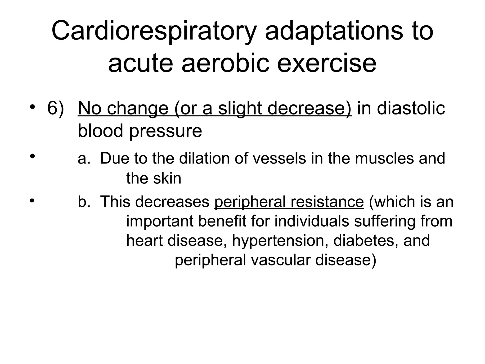 Cardiorespiratory adaptations to
        acute aerobic exercise
• 6) No change (or a slight decrease) in diastolic
     blood pressure
•    a. Due to the dilation of vessels in the muscles and
            the skin
•     b. This decreases peripheral resistance (which is an
            important benefit for individuals suffering from
            heart disease, hypertension, diabetes, and
                   peripheral vascular disease)
 
