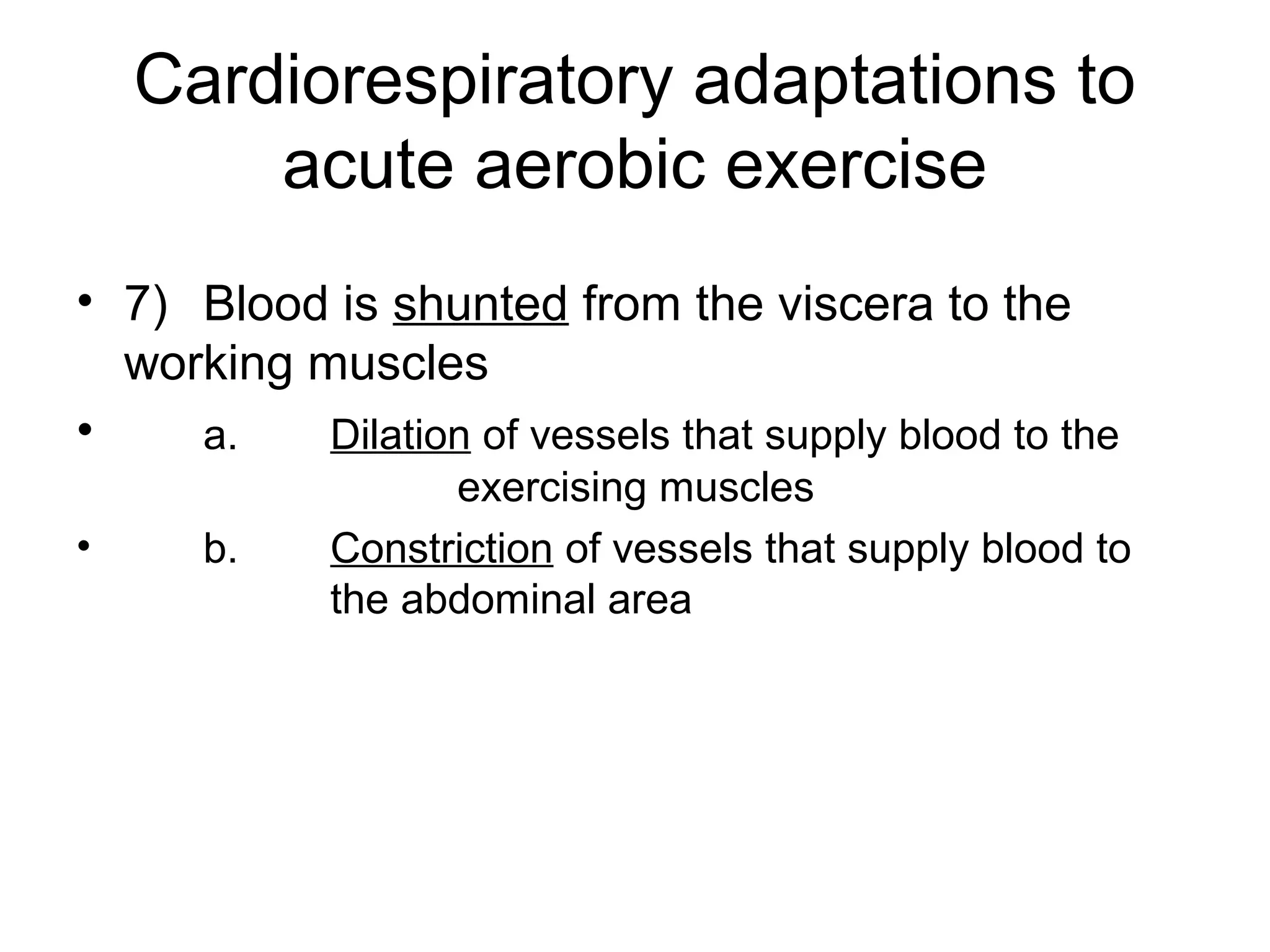 Cardiorespiratory adaptations to
        acute aerobic exercise
• 7) Blood is shunted from the viscera to the
  working muscles
•    a.    Dilation of vessels that supply blood to the
                   exercising muscles
•     b.     Constriction of vessels that supply blood to
             the abdominal area
 