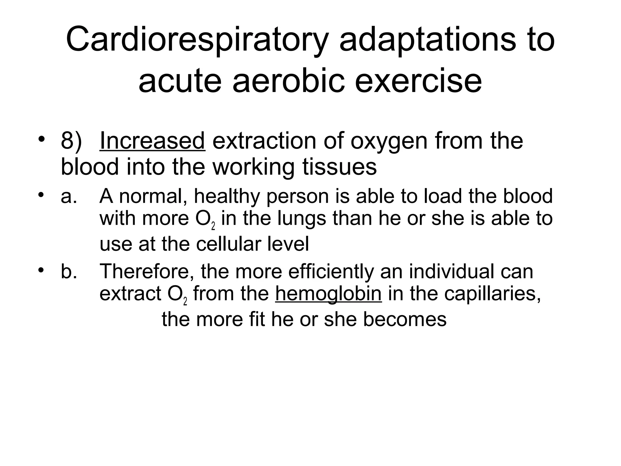 Cardiorespiratory adaptations to
      acute aerobic exercise
• 8) Increased extraction of oxygen from the
  blood into the working tissues
• a.   A normal, healthy person is able to load the blood
       with more O2 in the lungs than he or she is able to
       use at the cellular level
• b.   Therefore, the more efficiently an individual can
       extract O2 from the hemoglobin in the capillaries,
              the more fit he or she becomes
 