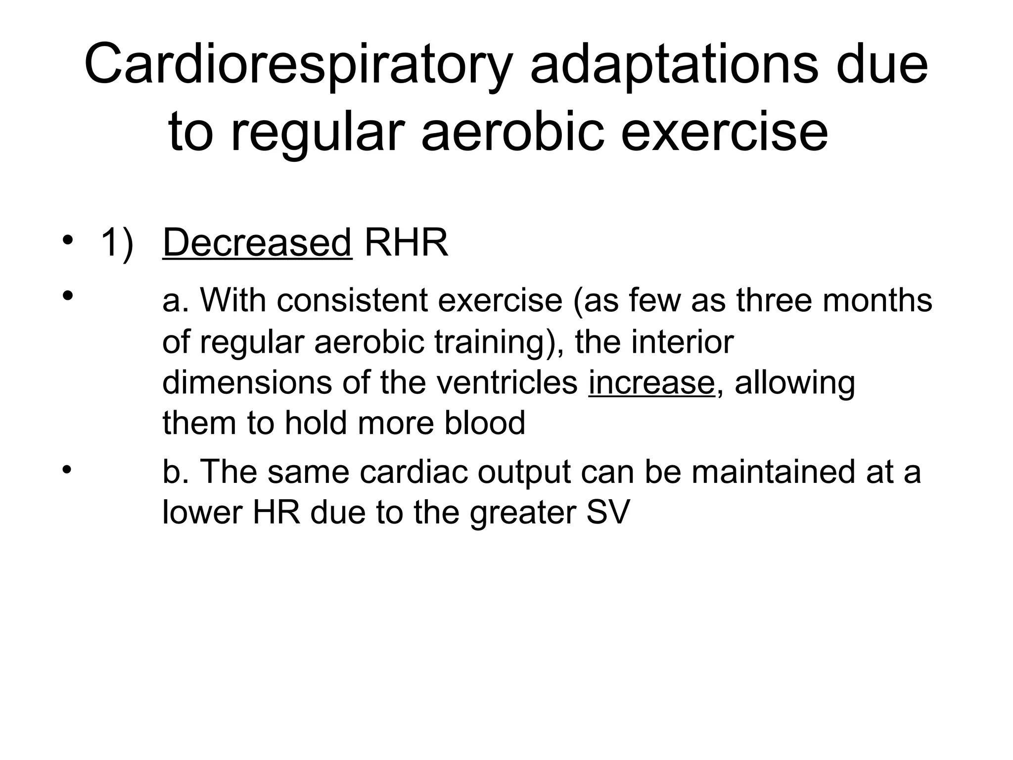 Cardiorespiratory adaptations due
       to regular aerobic exercise
• 1) Decreased RHR
•    a. With consistent exercise (as few as three months
       of regular aerobic training), the interior
       dimensions of the ventricles increase, allowing
       them to hold more blood
•      b. The same cardiac output can be maintained at a
       lower HR due to the greater SV
 
