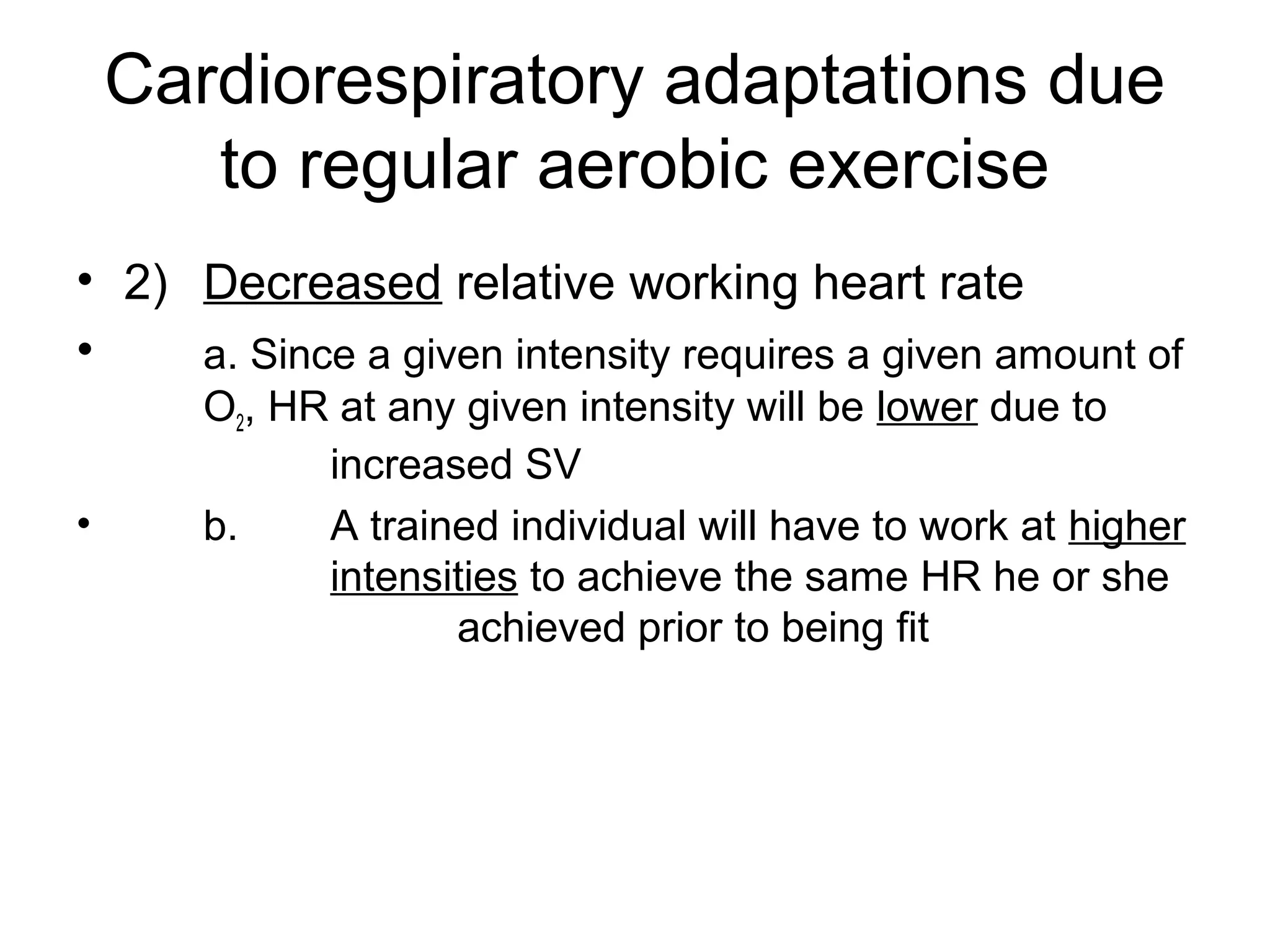 Cardiorespiratory adaptations due
       to regular aerobic exercise
• 2) Decreased relative working heart rate
•    a. Since a given intensity requires a given amount of
       O2, HR at any given intensity will be lower due to
             increased SV
•      b.    A trained individual will have to work at higher
             intensities to achieve the same HR he or she
                    achieved prior to being fit
 