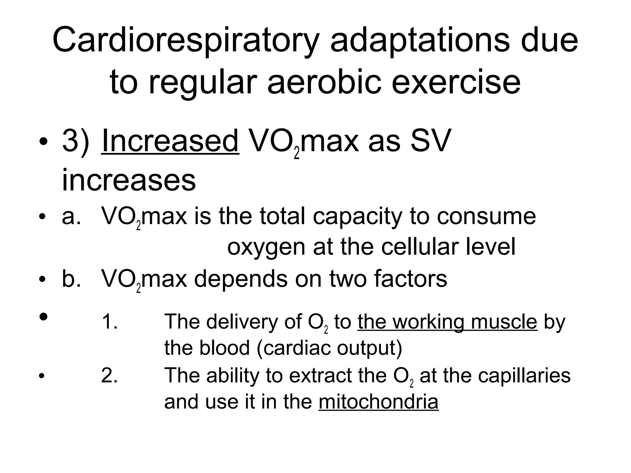 Cardiorespiratory adaptations due
       to regular aerobic exercise
• 3) Increased VO2max as SV
  increases
• a. VO2max is the total capacity to consume
                oxygen at the cellular level
• b. VO2max depends on two factors
•      1.   The delivery of O2 to the working muscle by
            the blood (cardiac output)
•      2.   The ability to extract the O2 at the capillaries
            and use it in the mitochondria
 