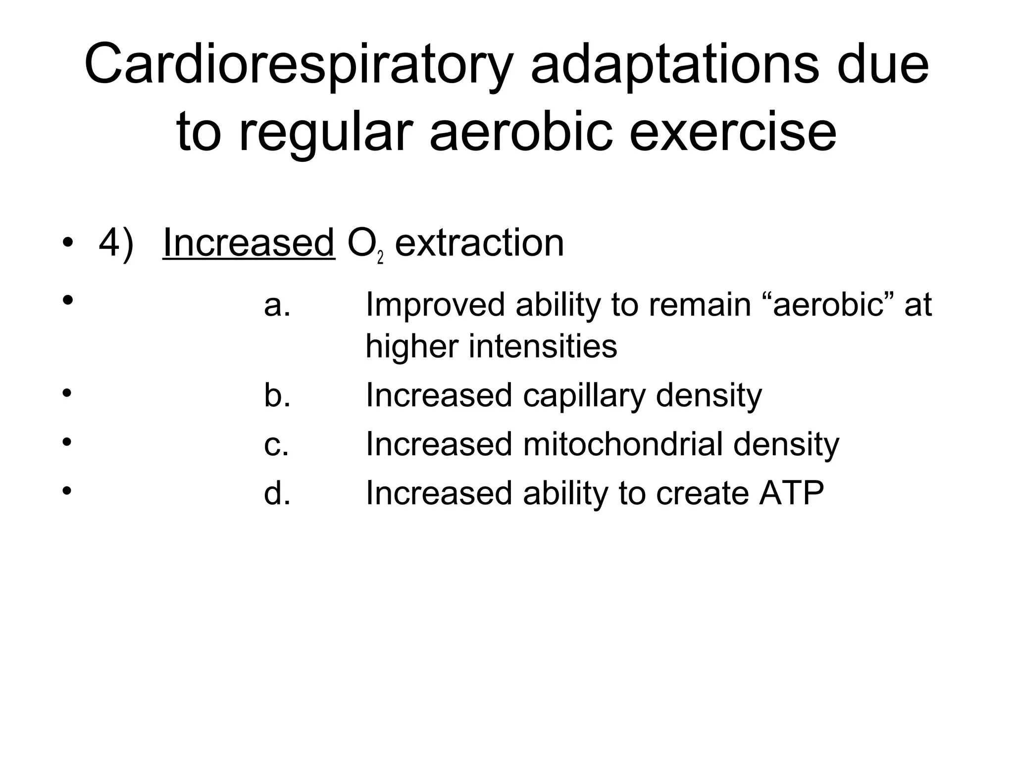 Cardiorespiratory adaptations due
       to regular aerobic exercise
• 4) Increased O2 extraction
•          a.   Improved ability to remain “aerobic” at
                   higher intensities
•           b.     Increased capillary density
•           c.     Increased mitochondrial density
•           d.     Increased ability to create ATP
 