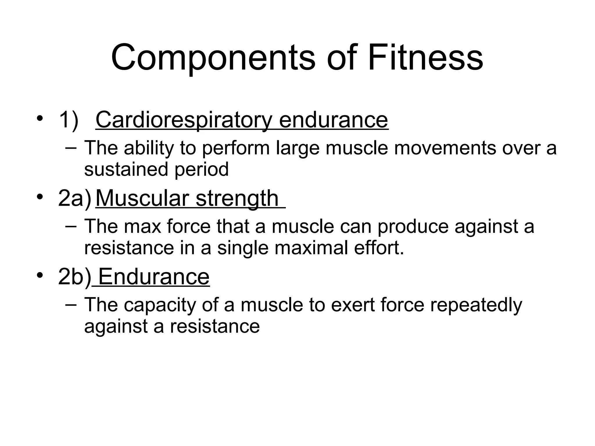 Components of Fitness
• 1) Cardiorespiratory endurance
  – The ability to perform large muscle movements over a
    sustained period
• 2a) Muscular strength
  – The max force that a muscle can produce against a
    resistance in a single maximal effort.
• 2b) Endurance
  – The capacity of a muscle to exert force repeatedly
    against a resistance
 