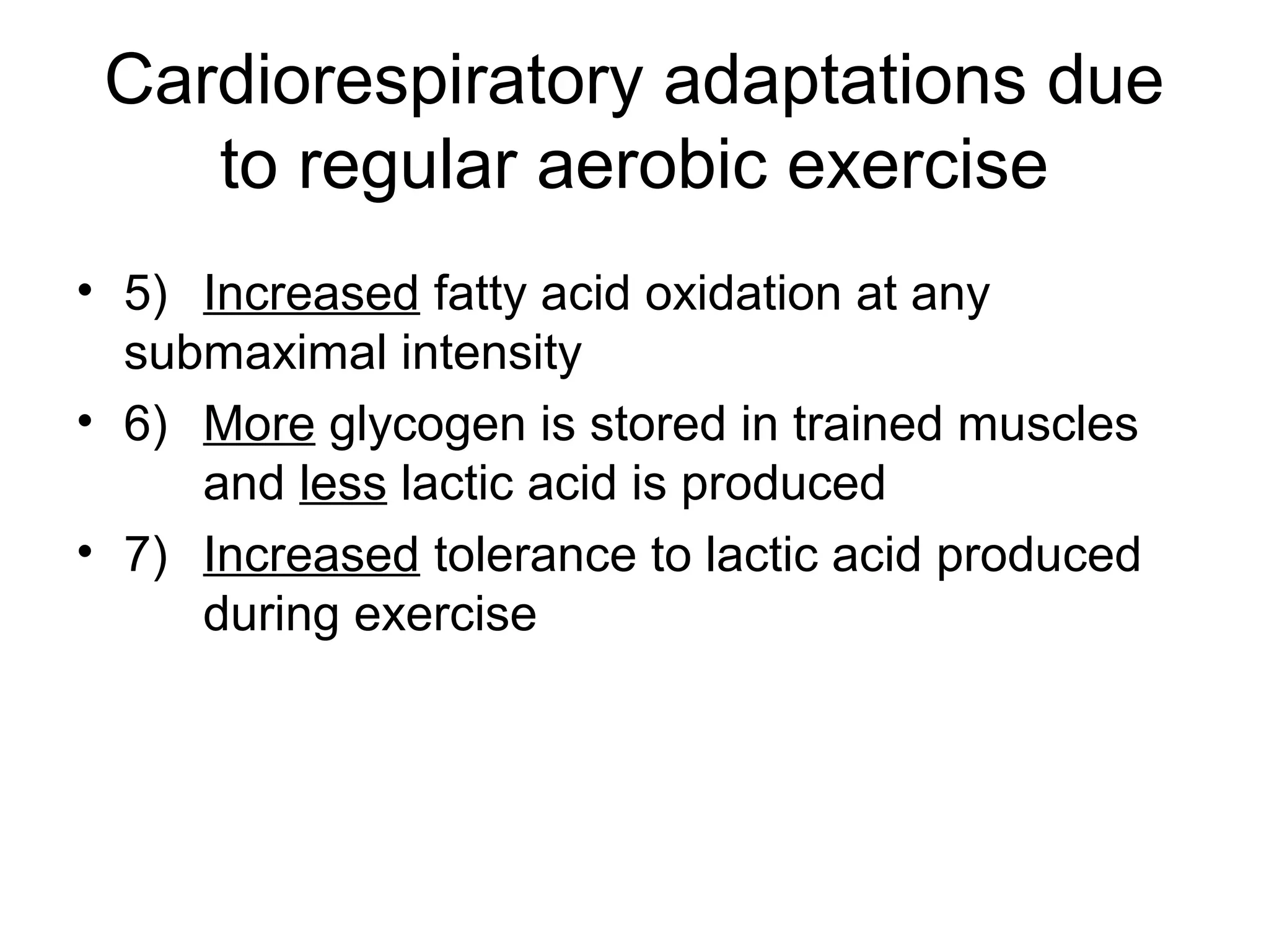Cardiorespiratory adaptations due
    to regular aerobic exercise
• 5) Increased fatty acid oxidation at any
  submaximal intensity
• 6) More glycogen is stored in trained muscles
     and less lactic acid is produced
• 7) Increased tolerance to lactic acid produced
     during exercise
 