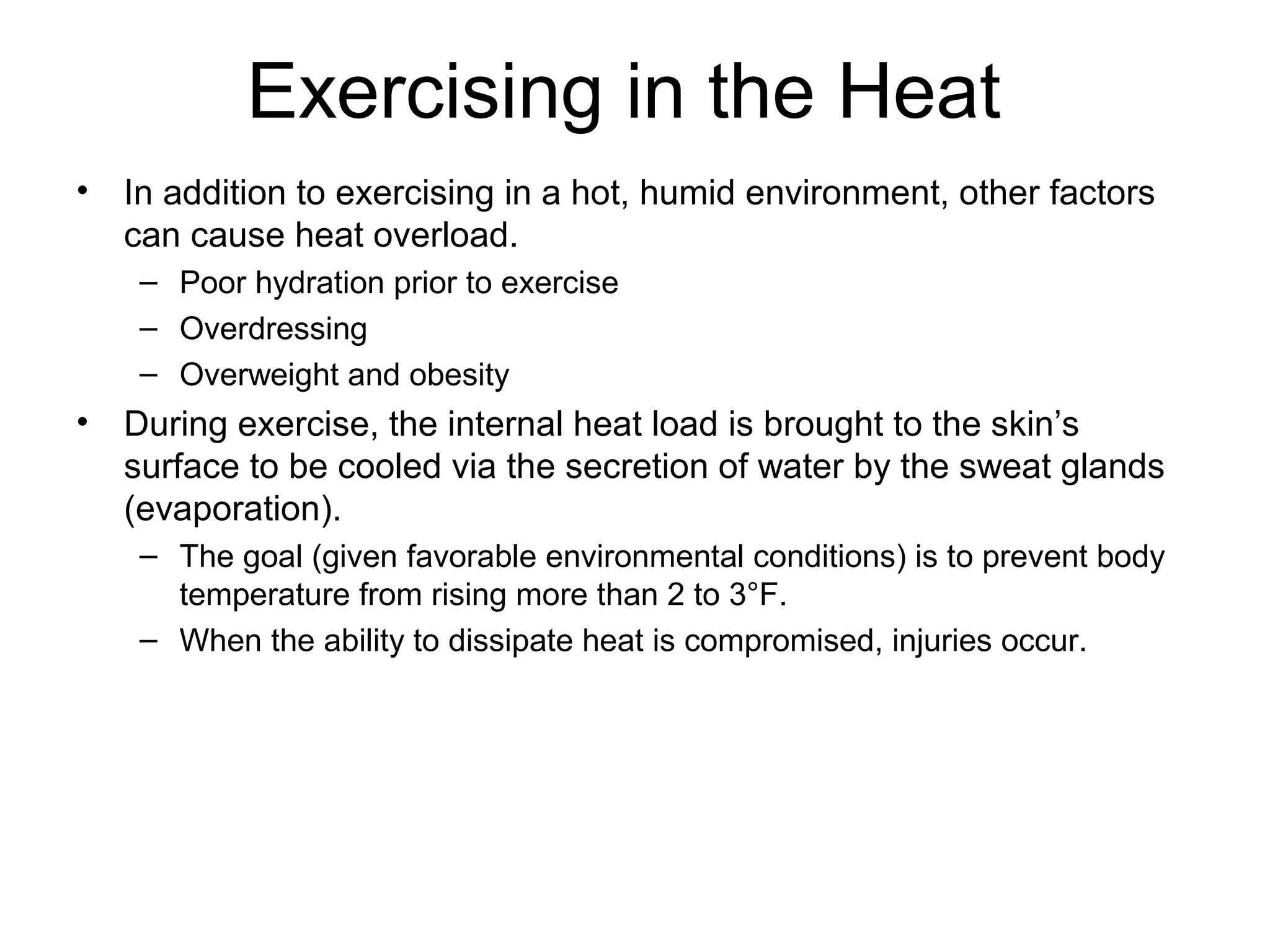 Exercising in the Heat
•   In addition to exercising in a hot, humid environment, other factors
    can cause heat overload.
     – Poor hydration prior to exercise
     – Overdressing
     – Overweight and obesity
•   During exercise, the internal heat load is brought to the skin’s
    surface to be cooled via the secretion of water by the sweat glands
    (evaporation).
     – The goal (given favorable environmental conditions) is to prevent body
       temperature from rising more than 2 to 3°F.
     – When the ability to dissipate heat is compromised, injuries occur.
 