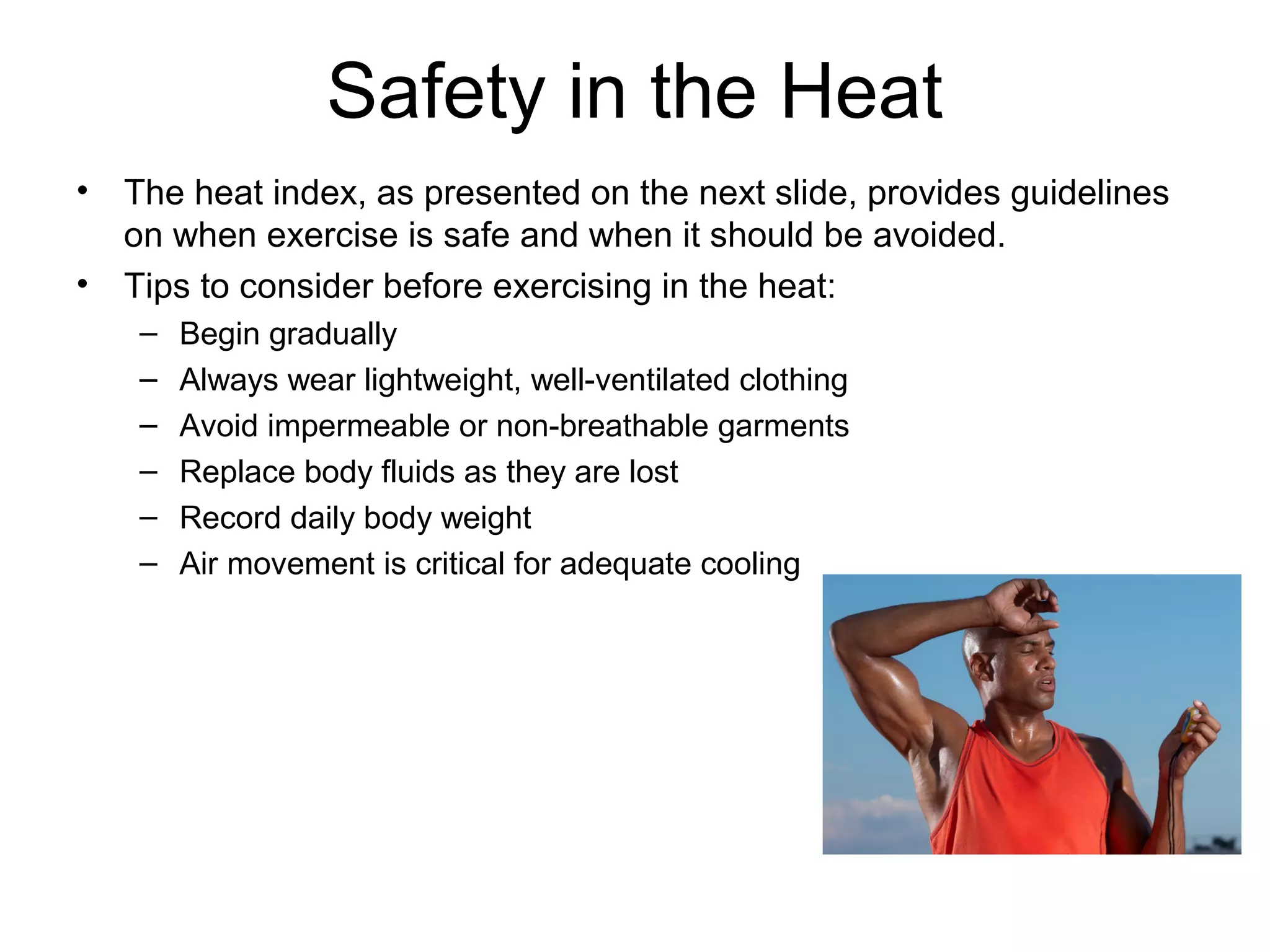 Safety in the Heat
•   The heat index, as presented on the next slide, provides guidelines
    on when exercise is safe and when it should be avoided.
•   Tips to consider before exercising in the heat:
     –   Begin gradually
     –   Always wear lightweight, well-ventilated clothing
     –   Avoid impermeable or non-breathable garments
     –   Replace body fluids as they are lost
     –   Record daily body weight
     –   Air movement is critical for adequate cooling
 