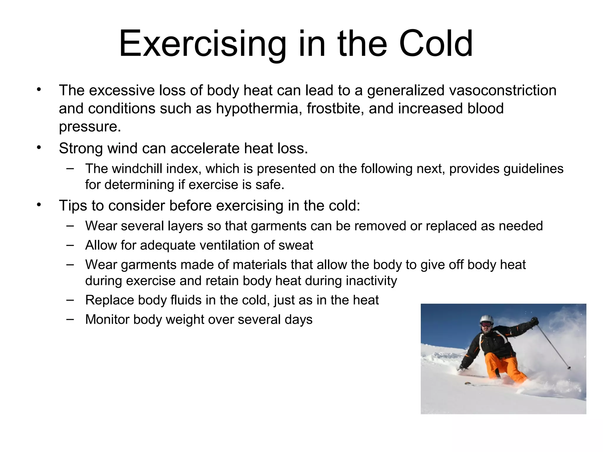 Exercising in the Cold
•   The excessive loss of body heat can lead to a generalized vasoconstriction
    and conditions such as hypothermia, frostbite, and increased blood
    pressure.
•   Strong wind can accelerate heat loss.
     – The windchill index, which is presented on the following next, provides guidelines
       for determining if exercise is safe.
•   Tips to consider before exercising in the cold:
     – Wear several layers so that garments can be removed or replaced as needed
     – Allow for adequate ventilation of sweat
     – Wear garments made of materials that allow the body to give off body heat
       during exercise and retain body heat during inactivity
     – Replace body fluids in the cold, just as in the heat
     – Monitor body weight over several days
 