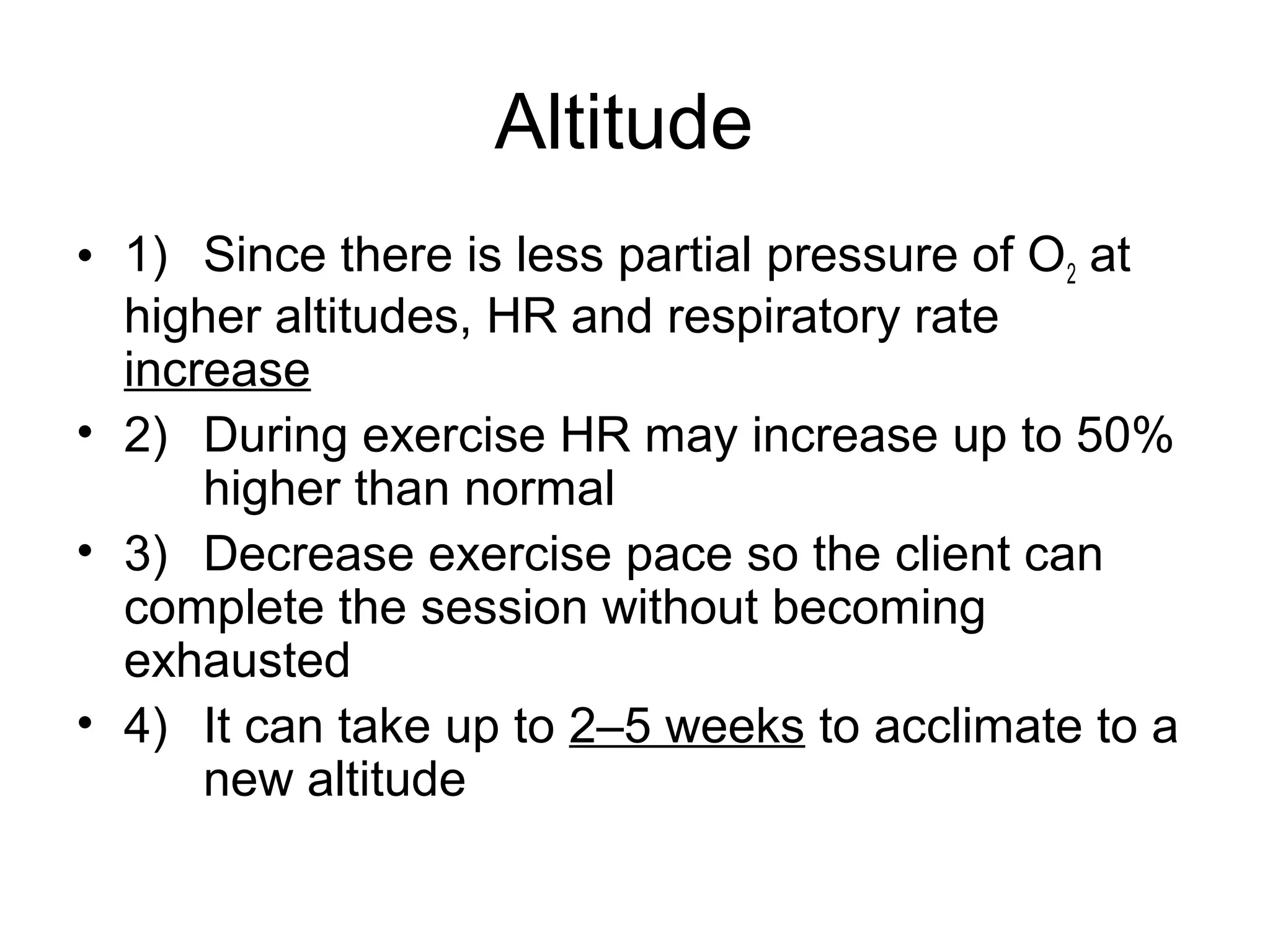 Altitude
• 1) Since there is less partial pressure of O2 at
  higher altitudes, HR and respiratory rate
  increase
• 2) During exercise HR may increase up to 50%
      higher than normal
• 3) Decrease exercise pace so the client can
  complete the session without becoming
  exhausted
• 4) It can take up to 2–5 weeks to acclimate to a
      new altitude
 