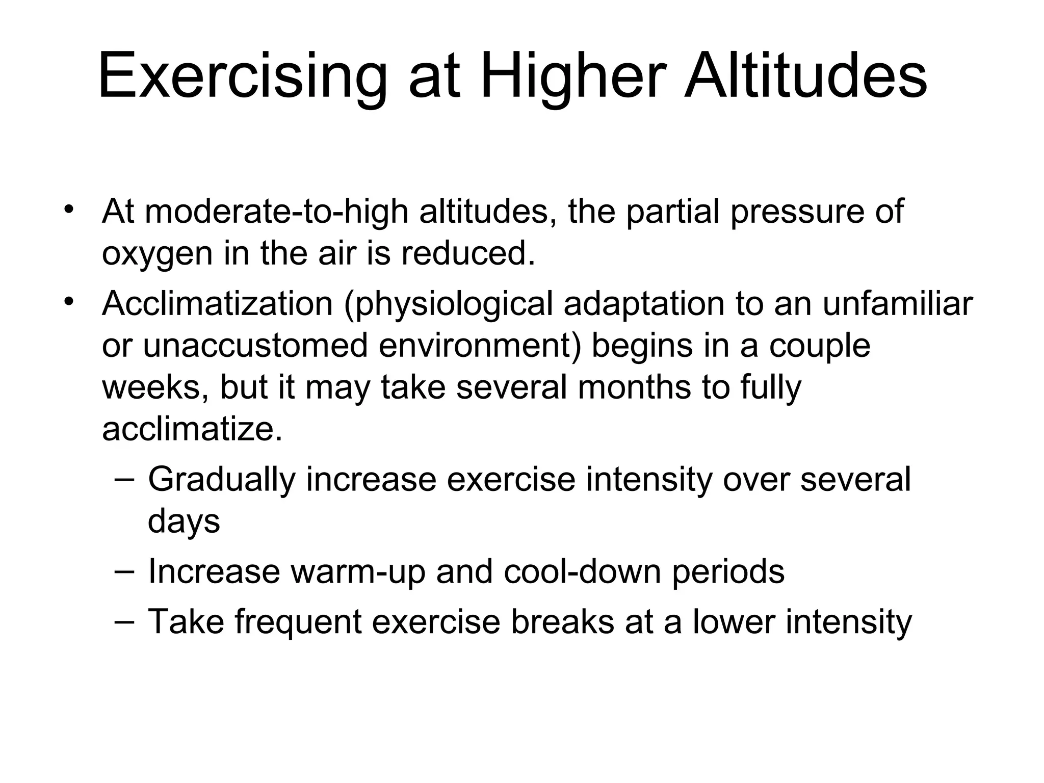 Exercising at Higher Altitudes
• At moderate-to-high altitudes, the partial pressure of
  oxygen in the air is reduced.
• Acclimatization (physiological adaptation to an unfamiliar
  or unaccustomed environment) begins in a couple
  weeks, but it may take several months to fully
  acclimatize.
   – Gradually increase exercise intensity over several
     days
   – Increase warm-up and cool-down periods
   – Take frequent exercise breaks at a lower intensity
 