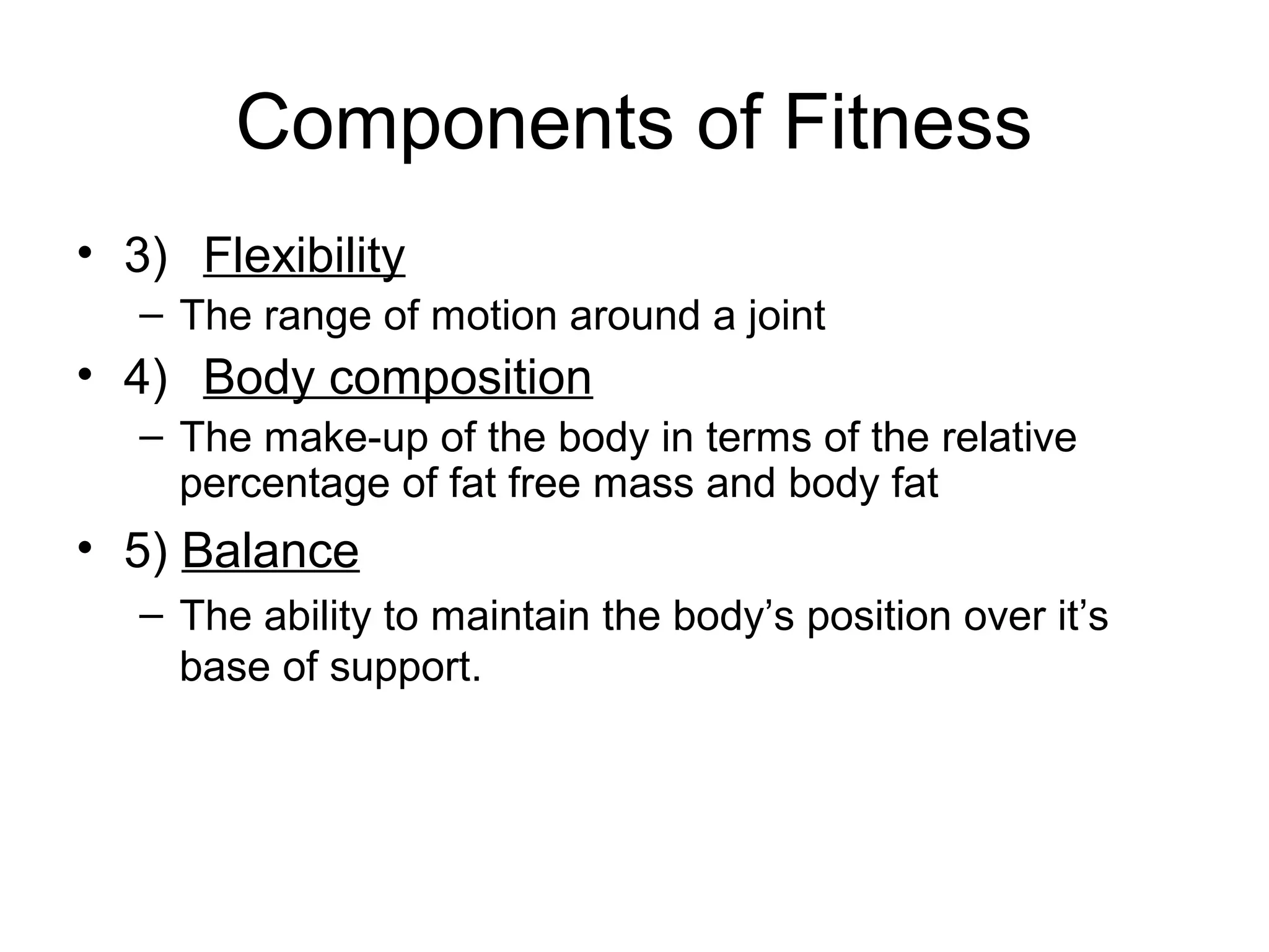 Components of Fitness
• 3) Flexibility
   – The range of motion around a joint
• 4) Body composition
   – The make-up of the body in terms of the relative
     percentage of fat free mass and body fat
• 5) Balance
   – The ability to maintain the body’s position over it’s
     base of support.
 