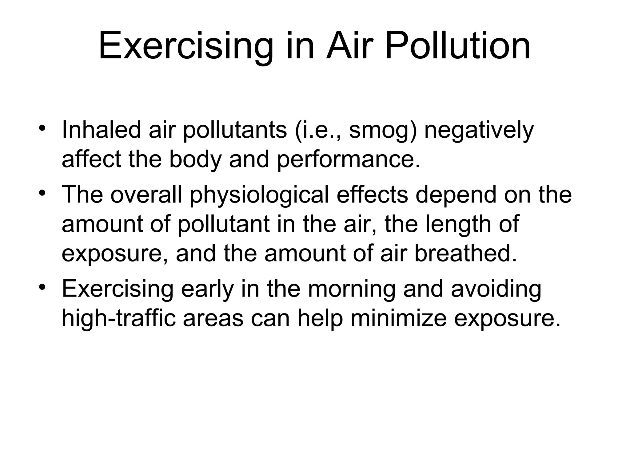 Exercising in Air Pollution

• Inhaled air pollutants (i.e., smog) negatively
  affect the body and performance.
• The overall physiological effects depend on the
  amount of pollutant in the air, the length of
  exposure, and the amount of air breathed.
• Exercising early in the morning and avoiding
  high-traffic areas can help minimize exposure.
 