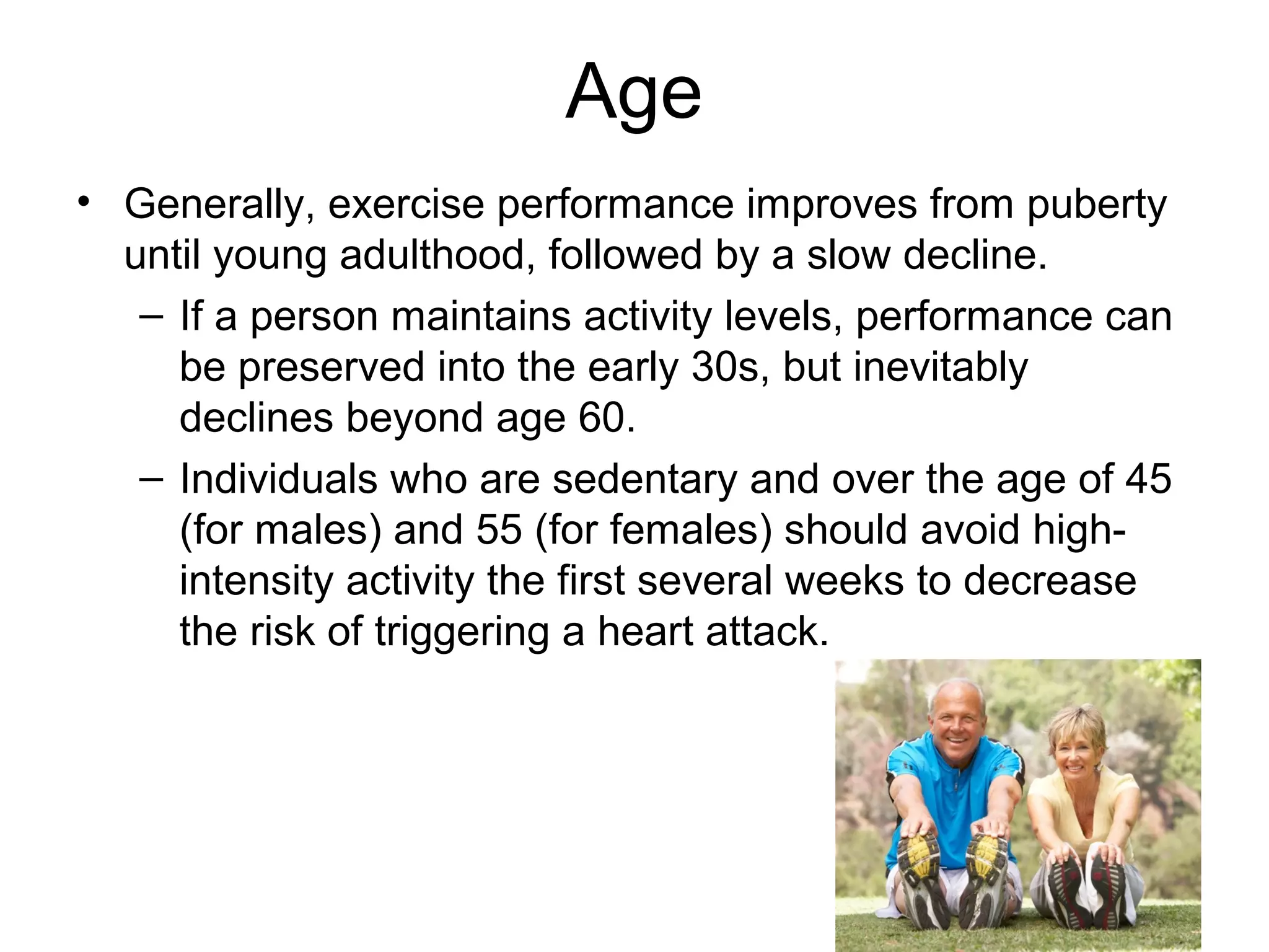 Age
• Generally, exercise performance improves from puberty
  until young adulthood, followed by a slow decline.
   – If a person maintains activity levels, performance can
     be preserved into the early 30s, but inevitably
     declines beyond age 60.
   – Individuals who are sedentary and over the age of 45
     (for males) and 55 (for females) should avoid high-
     intensity activity the first several weeks to decrease
     the risk of triggering a heart attack.
 