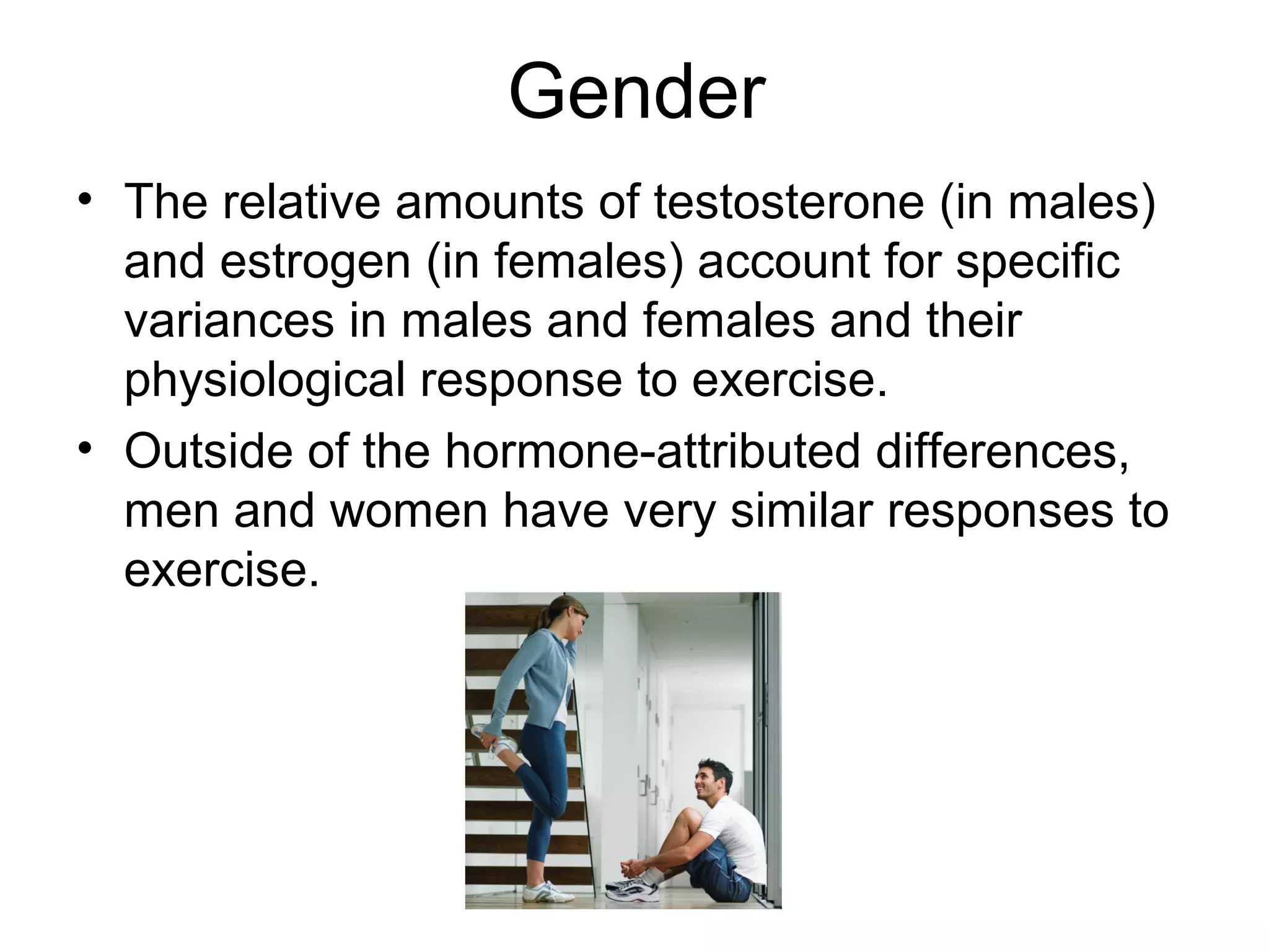 Gender
• The relative amounts of testosterone (in males)
  and estrogen (in females) account for specific
  variances in males and females and their
  physiological response to exercise.
• Outside of the hormone-attributed differences,
  men and women have very similar responses to
  exercise.
 