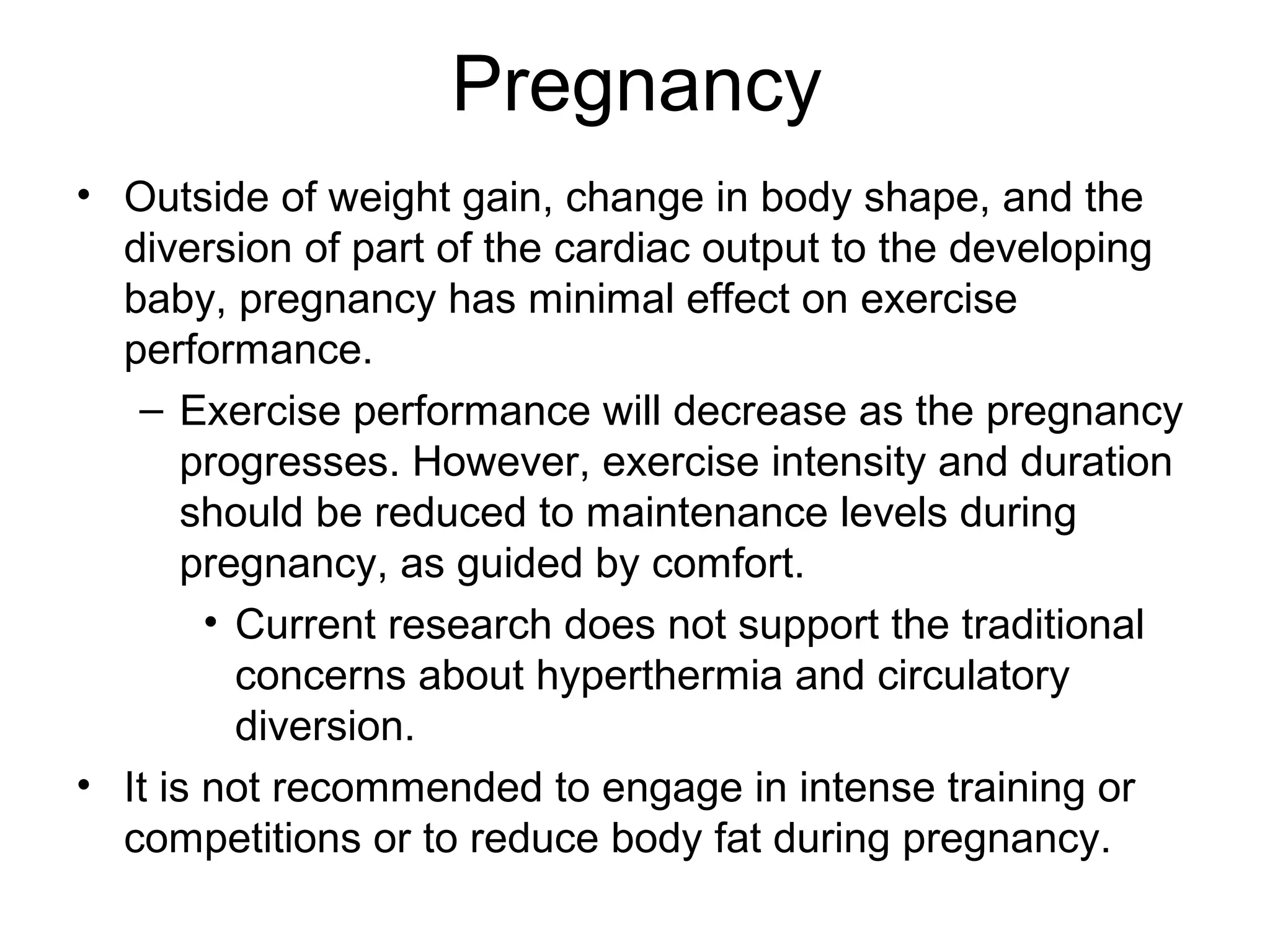 Pregnancy
• Outside of weight gain, change in body shape, and the
  diversion of part of the cardiac output to the developing
  baby, pregnancy has minimal effect on exercise
  performance.
   – Exercise performance will decrease as the pregnancy
       progresses. However, exercise intensity and duration
       should be reduced to maintenance levels during
       pregnancy, as guided by comfort.
        • Current research does not support the traditional
          concerns about hyperthermia and circulatory
          diversion.
• It is not recommended to engage in intense training or
  competitions or to reduce body fat during pregnancy.
 