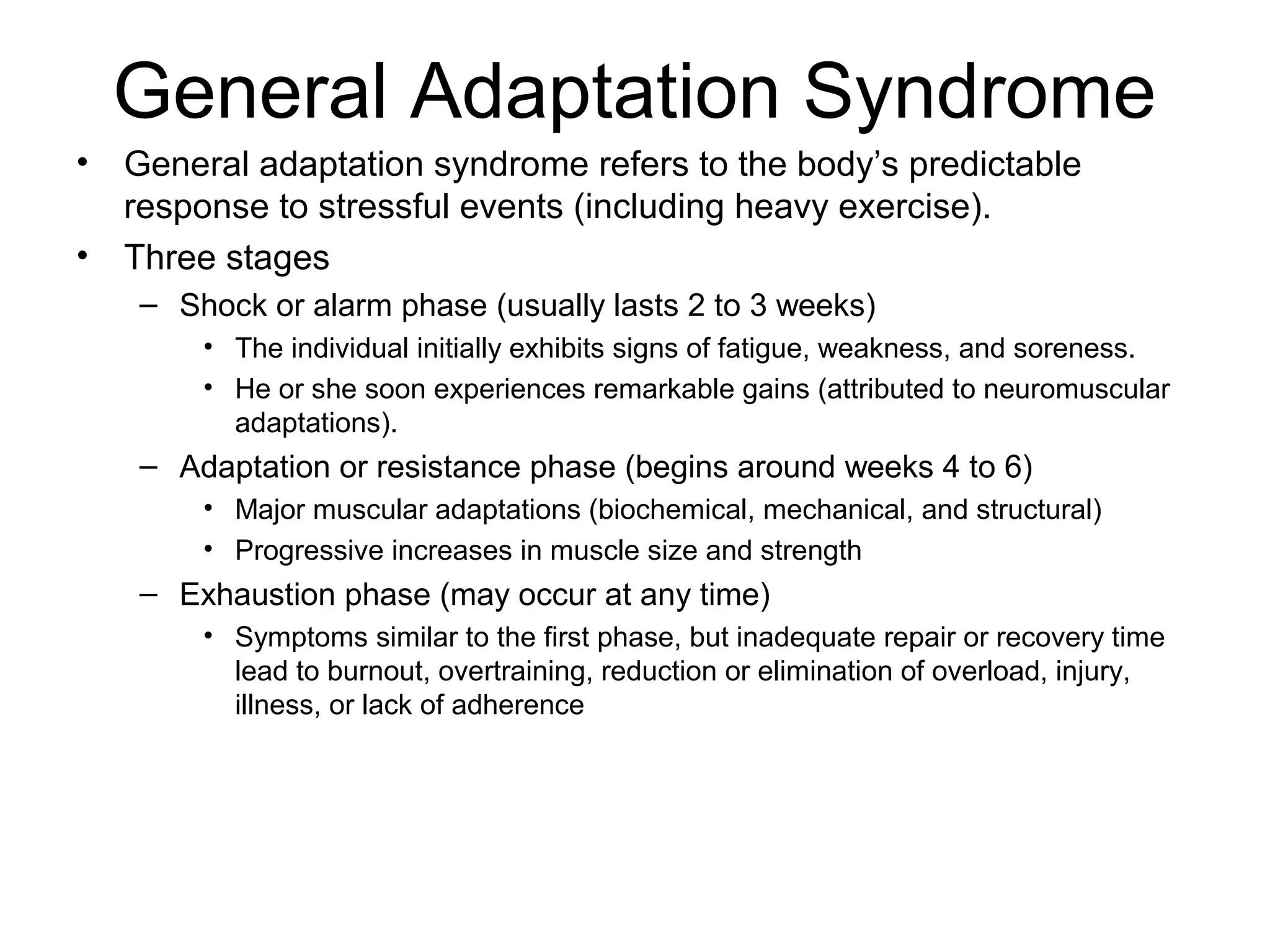 General Adaptation Syndrome
•   General adaptation syndrome refers to the body’s predictable
    response to stressful events (including heavy exercise).
•   Three stages
    – Shock or alarm phase (usually lasts 2 to 3 weeks)
        • The individual initially exhibits signs of fatigue, weakness, and soreness.
        • He or she soon experiences remarkable gains (attributed to neuromuscular
          adaptations).
    – Adaptation or resistance phase (begins around weeks 4 to 6)
        • Major muscular adaptations (biochemical, mechanical, and structural)
        • Progressive increases in muscle size and strength
    – Exhaustion phase (may occur at any time)
        • Symptoms similar to the first phase, but inadequate repair or recovery time
          lead to burnout, overtraining, reduction or elimination of overload, injury,
          illness, or lack of adherence
 