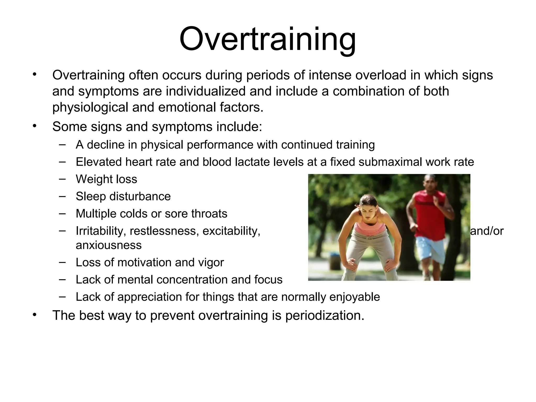Overtraining
•   Overtraining often occurs during periods of intense overload in which signs
    and symptoms are individualized and include a combination of both
    physiological and emotional factors.
•   Some signs and symptoms include:
     – A decline in physical performance with continued training
     – Elevated heart rate and blood lactate levels at a fixed submaximal work rate
     – Weight loss
     – Sleep disturbance
     – Multiple colds or sore throats
     – Irritability, restlessness, excitability,                                  and/or
       anxiousness
     – Loss of motivation and vigor
     – Lack of mental concentration and focus
     – Lack of appreciation for things that are normally enjoyable
•   The best way to prevent overtraining is periodization.
 