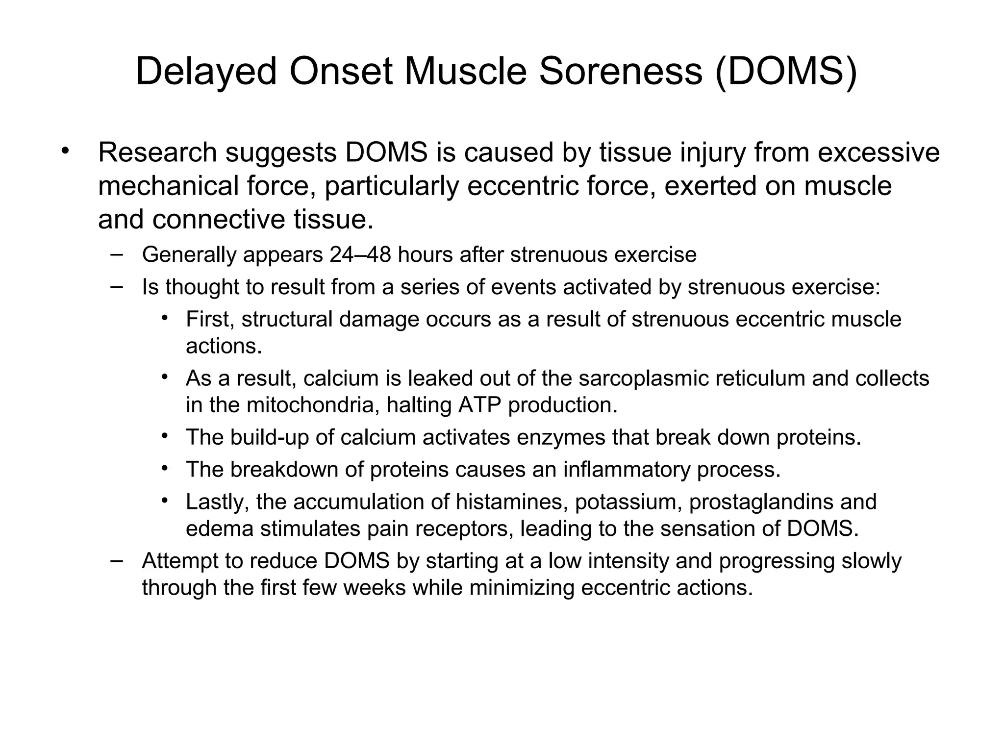 Delayed Onset Muscle Soreness (DOMS)
•   Research suggests DOMS is caused by tissue injury from excessive
    mechanical force, particularly eccentric force, exerted on muscle
    and connective tissue.
    – Generally appears 24–48 hours after strenuous exercise
    – Is thought to result from a series of events activated by strenuous exercise:
        • First, structural damage occurs as a result of strenuous eccentric muscle
           actions.
        • As a result, calcium is leaked out of the sarcoplasmic reticulum and collects
           in the mitochondria, halting ATP production.
        • The build-up of calcium activates enzymes that break down proteins.
        • The breakdown of proteins causes an inflammatory process.
        • Lastly, the accumulation of histamines, potassium, prostaglandins and
           edema stimulates pain receptors, leading to the sensation of DOMS.
    – Attempt to reduce DOMS by starting at a low intensity and progressing slowly
      through the first few weeks while minimizing eccentric actions.
 