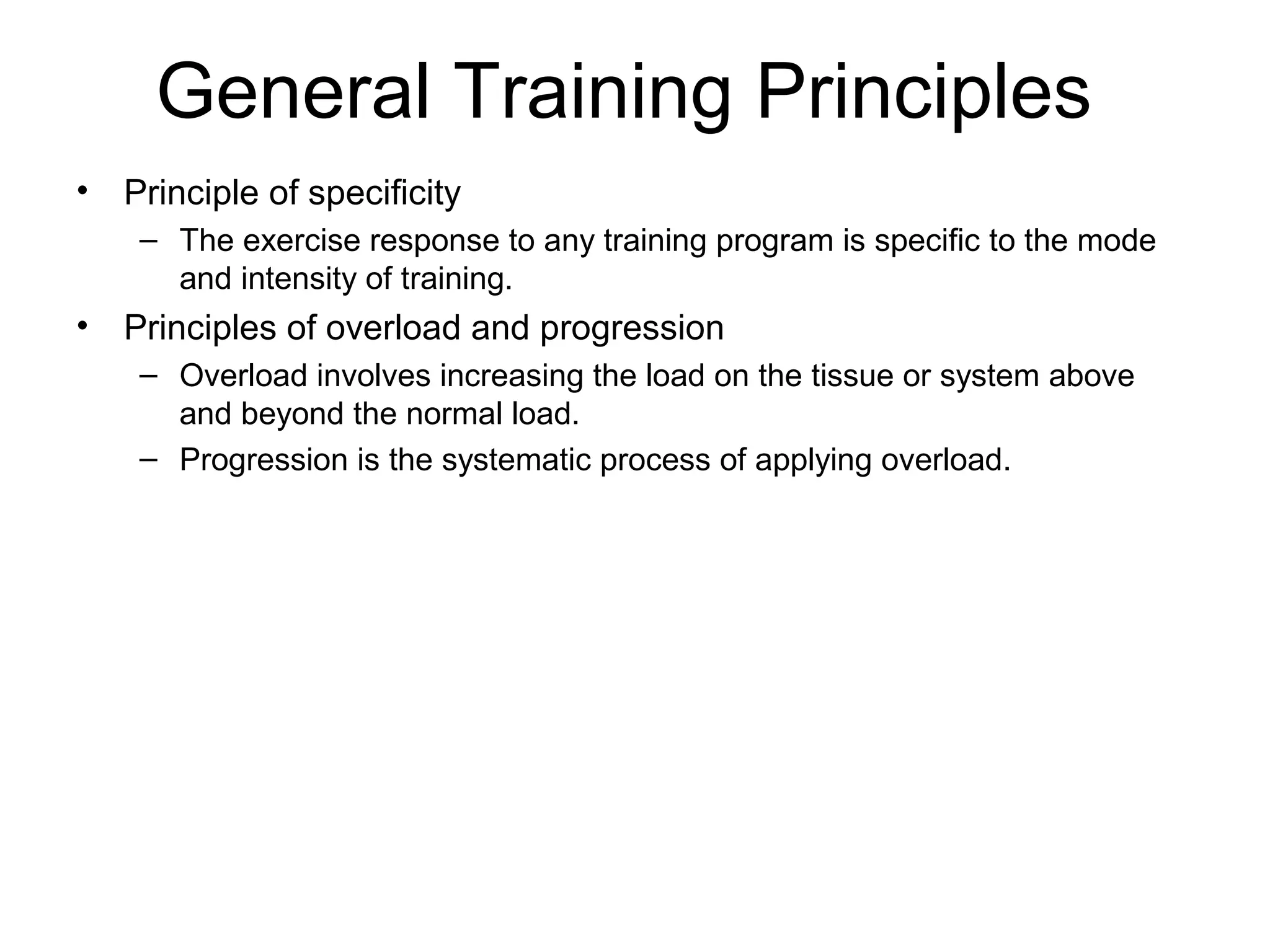 General Training Principles
•   Principle of specificity
     – The exercise response to any training program is specific to the mode
       and intensity of training.
•   Principles of overload and progression
     – Overload involves increasing the load on the tissue or system above
       and beyond the normal load.
     – Progression is the systematic process of applying overload.
 