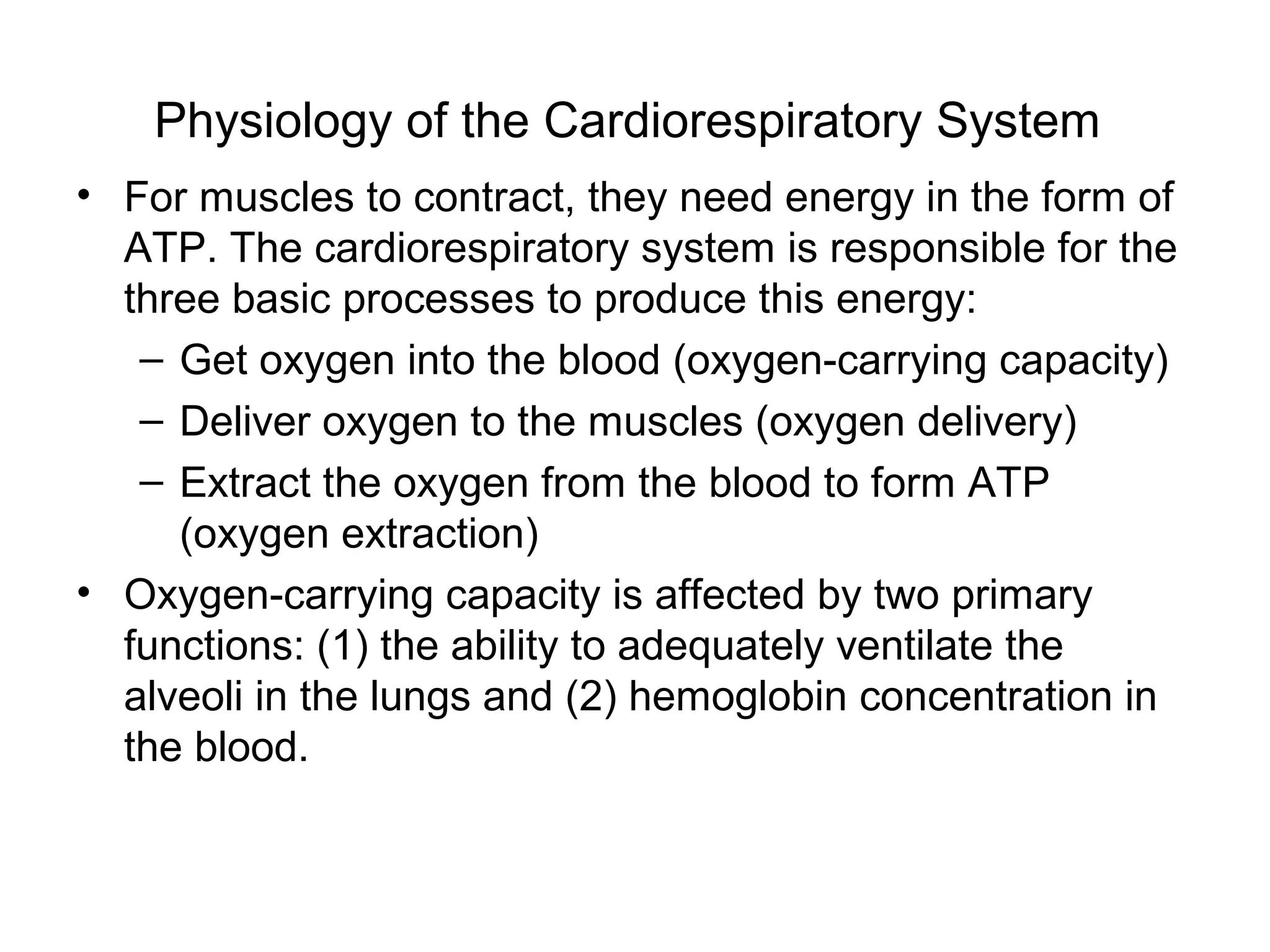 Physiology of the Cardiorespiratory System
• For muscles to contract, they need energy in the form of
  ATP. The cardiorespiratory system is responsible for the
  three basic processes to produce this energy:
   – Get oxygen into the blood (oxygen-carrying capacity)
   – Deliver oxygen to the muscles (oxygen delivery)
   – Extract the oxygen from the blood to form ATP
     (oxygen extraction)
• Oxygen-carrying capacity is affected by two primary
  functions: (1) the ability to adequately ventilate the
  alveoli in the lungs and (2) hemoglobin concentration in
  the blood.
 