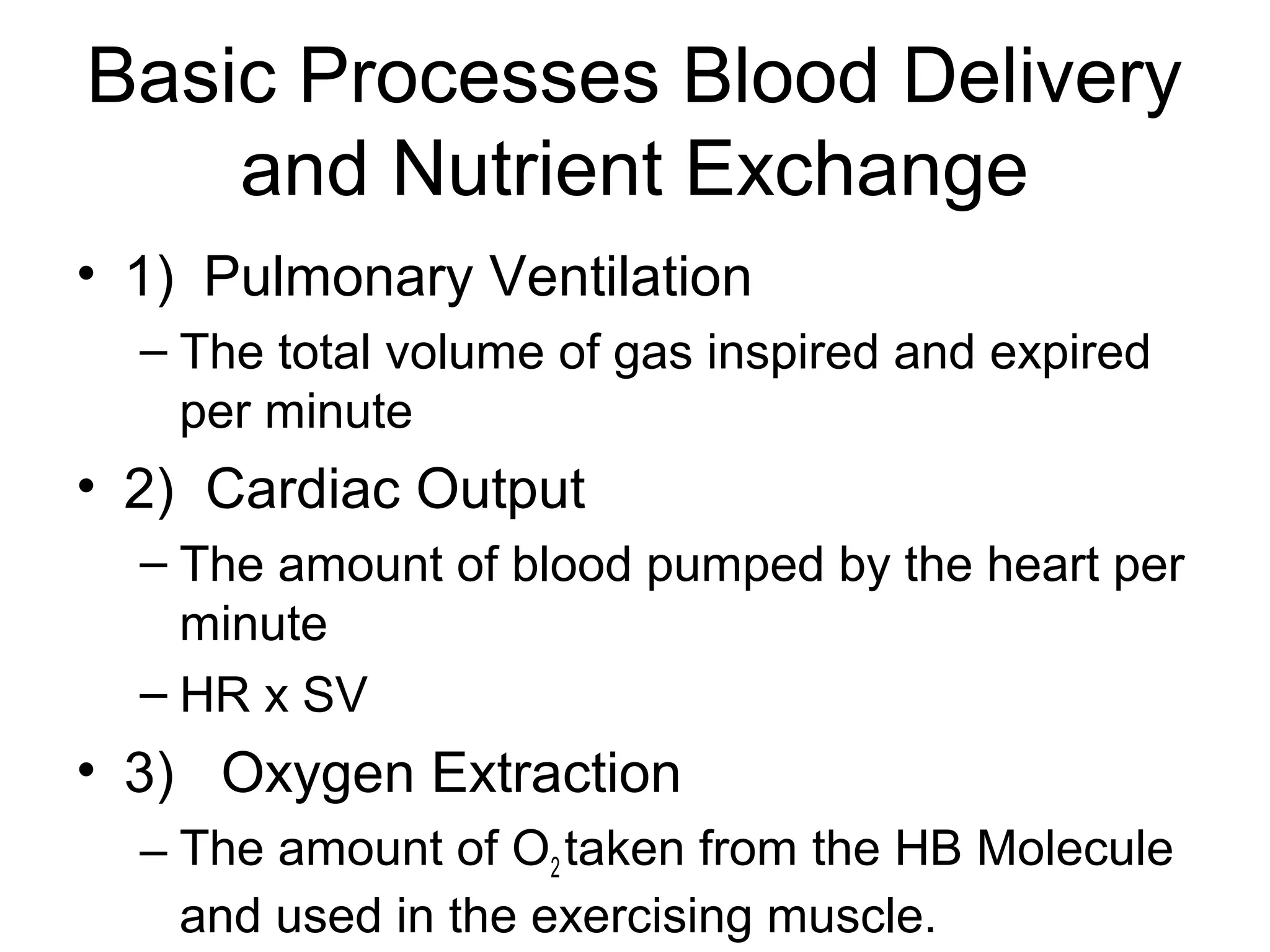 Basic Processes Blood Delivery
    and Nutrient Exchange
• 1) Pulmonary Ventilation
  – The total volume of gas inspired and expired
    per minute
• 2) Cardiac Output
  – The amount of blood pumped by the heart per
    minute
  – HR x SV
• 3) Oxygen Extraction
  – The amount of O2 taken from the HB Molecule
    and used in the exercising muscle.
 