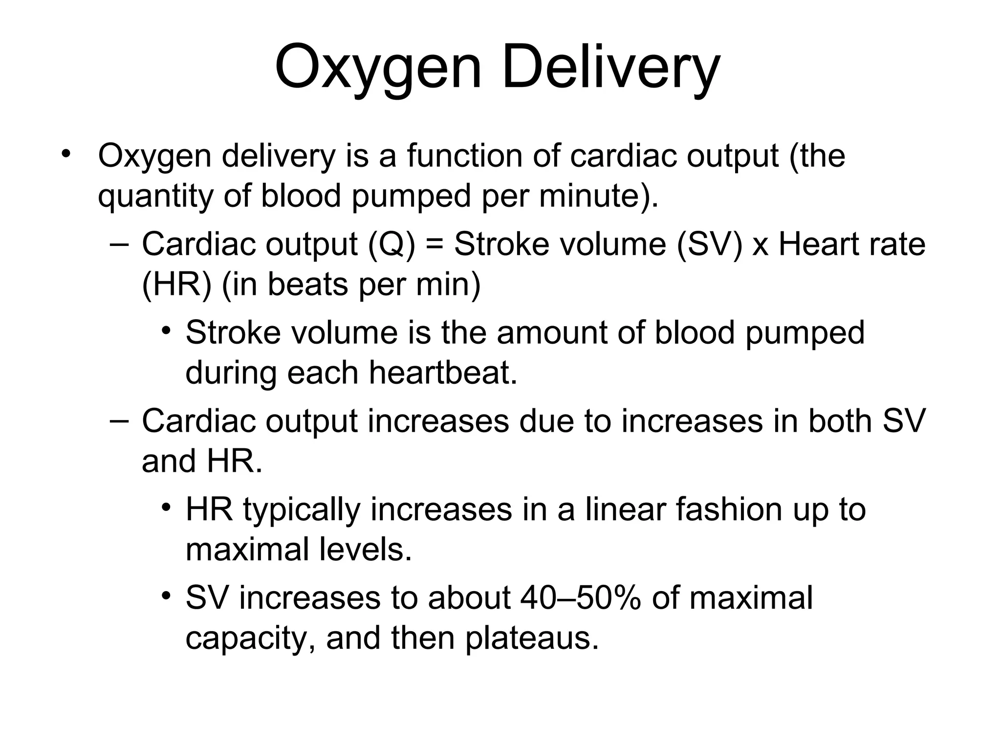 Oxygen Delivery
• Oxygen delivery is a function of cardiac output (the
  quantity of blood pumped per minute).
   – Cardiac output (Q) = Stroke volume (SV) x Heart rate
     (HR) (in beats per min)
      • Stroke volume is the amount of blood pumped
        during each heartbeat.
   – Cardiac output increases due to increases in both SV
     and HR.
      • HR typically increases in a linear fashion up to
        maximal levels.
      • SV increases to about 40–50% of maximal
        capacity, and then plateaus.
 