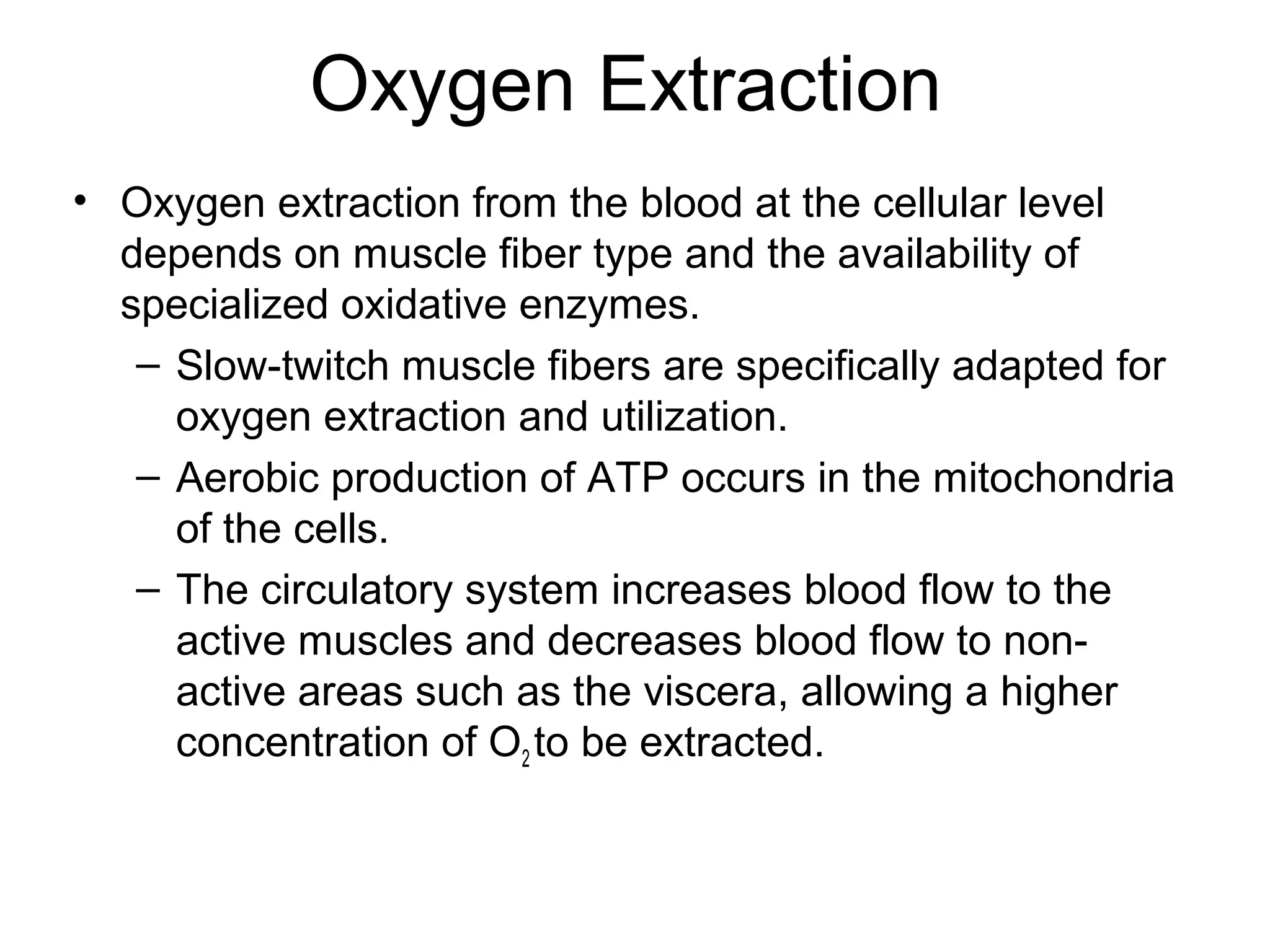 Oxygen Extraction
• Oxygen extraction from the blood at the cellular level
  depends on muscle fiber type and the availability of
  specialized oxidative enzymes.
   – Slow-twitch muscle fibers are specifically adapted for
     oxygen extraction and utilization.
   – Aerobic production of ATP occurs in the mitochondria
     of the cells.
   – The circulatory system increases blood flow to the
     active muscles and decreases blood flow to non-
     active areas such as the viscera, allowing a higher
     concentration of O2 to be extracted.
 