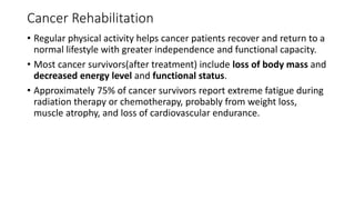 Cancer Rehabilitation
• Regular physical activity helps cancer patients recover and return to a
normal lifestyle with greater independence and functional capacity.
• Most cancer survivors(after treatment) include loss of body mass and
decreased energy level and functional status.
• Approximately 75% of cancer survivors report extreme fatigue during
radiation therapy or chemotherapy, probably from weight loss,
muscle atrophy, and loss of cardiovascular endurance.
 