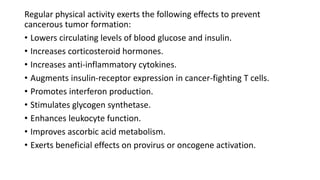 Regular physical activity exerts the following effects to prevent
cancerous tumor formation:
• Lowers circulating levels of blood glucose and insulin.
• Increases corticosteroid hormones.
• Increases anti-inflammatory cytokines.
• Augments insulin-receptor expression in cancer-fighting T cells.
• Promotes interferon production.
• Stimulates glycogen synthetase.
• Enhances leukocyte function.
• Improves ascorbic acid metabolism.
• Exerts beneficial effects on provirus or oncogene activation.
 
