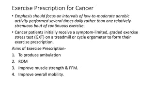Exercise Prescription for Cancer
• Emphasis should focus on intervals of low-to-moderate aerobic
activity performed several times daily rather than one relatively
strenuous bout of continuous exercise.
• Cancer patients initially receive a symptom-limited, graded exercise
stress test (GXT) on a treadmill or cycle ergometer to form their
exercise prescription.
Aims of Exercise Prescription-
1. To produce ambulation
2. ROM
3. Improve muscle strength & FFM.
4. Improve overall mobility.
 